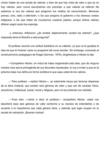 oímos hablar de una escala de valores, o bien de que hay crisis de valor o que ya no
hay valores, pero nunca escuchamos con precisión a qué valores se refieren No
sabemos si son los valores que pregonan los medios de comunicación, llámense
prensa, cine, radio o televisión; o los que pregona el gobierno o los diversos credos
religiosos; o los que tratan de inculcarnos nuestros padres; porque dichos valores
difieren según quien los exponga
y, entonces, reflexiono: ¿de verdad, objetivamente, existen los valores?, ¿qué
respuesta tiene la filosofía a esta pregunta?
El profesor asumió una actitud dubitativa en su cátedra. ya que no le gustaba la
idea de que le hicieran variar su programa del curso escolar. Sin embargo, evocando el
constructivismo pedagógico de Piaget (Gorman. 1975), dirigiéndose a Héctor le dijo:
—Compañero Héctor, en virtud de haber engendrado esta idea, que de ninguna
manera creo sea la primogénita de sus fecundas inquietudes, lo voy a invitar a que en la
próxima clase nos defina en forma sintética lo que sepa usted de los valores.
— Pero profesor —replicó Héctor—, yo solamente intuyo por lecturas dispersas
de la ética material, que existen seis géneros de valor y que son de carácter físico,
económico, intelectual, social, moral y religioso, pero no los entiendo con claridad.
— Pues bien —volvió a decir el profesor— compañero Héctor, usted nos
describirá esos seis géneros de valor conforme a su manera de entenderlos y de
acuerdo a la importancia que cada género tiene, y además qué lugar ocupan en la
escala de valoración. ¡Buenas noches!
 