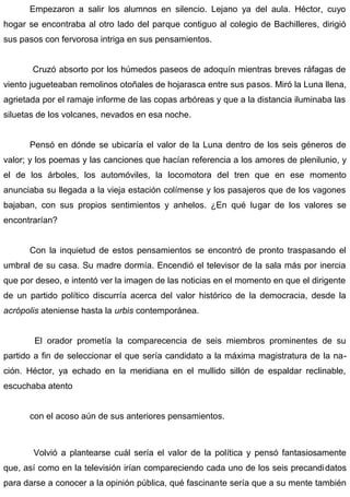 Empezaron a salir los alumnos en silencio. Lejano ya del aula. Héctor, cuyo
hogar se encontraba al otro lado del parque contiguo al colegio de Bachilleres, dirigió
sus pasos con fervorosa intriga en sus pensamientos.
Cruzó absorto por los húmedos paseos de adoquín mientras breves ráfagas de
viento jugueteaban remolinos otoñales de hojarasca entre sus pasos. Miró la Luna llena,
agrietada por el ramaje informe de las copas arbóreas y que a la distancia iluminaba las
siluetas de los volcanes, nevados en esa noche.
Pensó en dónde se ubicaría el valor de la Luna dentro de los seis géneros de
valor; y los poemas y las canciones que hacían referencia a los amores de plenilunio, y
el de los árboles, los automóviles, la locomotora del tren que en ese momento
anunciaba su llegada a la vieja estación colímense y los pasajeros que de los vagones
bajaban, con sus propios sentimientos y anhelos. ¿En qué lugar de los valores se
encontrarían?
Con la inquietud de estos pensamientos se encontró de pronto traspasando el
umbral de su casa. Su madre dormía. Encendió el televisor de la sala más por inercia
que por deseo, e intentó ver la imagen de las noticias en el momento en que el dirigente
de un partido político discurría acerca del valor histórico de la democracia, desde la
acrópolis ateniense hasta la urbis contemporánea.
El orador prometía la comparecencia de seis miembros prominentes de su
partido a fin de seleccionar el que sería candidato a la máxima magistratura de la na-
ción. Héctor, ya echado en la meridiana en el mullido sillón de espaldar reclinable,
escuchaba atento
con el acoso aún de sus anteriores pensamientos.
Volvió a plantearse cuál sería el valor de la política y pensó fantasiosamente
que, así como en la televisión irían compareciendo cada uno de los seis precandidatos
para darse a conocer a la opinión pública, qué fascinante sería que a su mente también
 