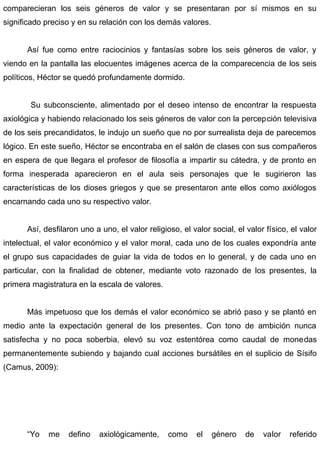 comparecieran los seis géneros de valor y se presentaran por sí mismos en su
significado preciso y en su relación con los demás valores.
Así fue como entre raciocinios y fantasías sobre los seis géneros de valor, y
viendo en la pantalla las elocuentes imágenes acerca de la comparecencia de los seis
políticos, Héctor se quedó profundamente dormido.
Su subconsciente, alimentado por el deseo intenso de encontrar la respuesta
axiológica y habiendo relacionado los seis géneros de valor con la percepción televisiva
de los seis precandidatos, le indujo un sueño que no por surrealista deja de parecemos
lógico. En este sueño, Héctor se encontraba en el salón de clases con sus compañeros
en espera de que llegara el profesor de filosofía a impartir su cátedra, y de pronto en
forma inesperada aparecieron en el aula seis personajes que le sugirieron las
características de los dioses griegos y que se presentaron ante ellos como axiólogos
encarnando cada uno su respectivo valor.
Así, desfilaron uno a uno, el valor religioso, el valor social, el valor físico, el valor
intelectual, el valor económico y el valor moral, cada uno de los cuales expondría ante
el grupo sus capacidades de guiar la vida de todos en lo general, y de cada uno en
particular, con la finalidad de obtener, mediante voto razonado de los presentes, la
primera magistratura en la escala de valores.
Más impetuoso que los demás el valor económico se abrió paso y se plantó en
medio ante la expectación general de los presentes. Con tono de ambición nunca
satisfecha y no poca soberbia, elevó su voz estentórea como caudal de monedas
permanentemente subiendo y bajando cual acciones bursátiles en el suplicio de Sísifo
(Camus, 2009):
“Yo me defino axiológicamente, como el género de valor referido
 