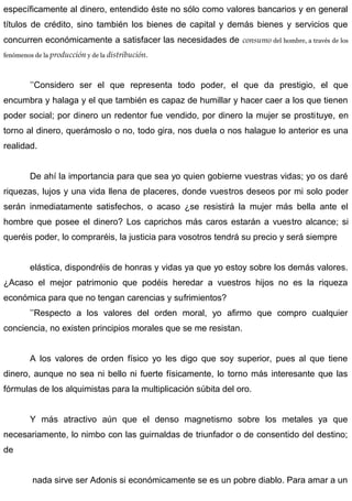 específicamente al dinero, entendido éste no sólo como valores bancarios y en general
títulos de crédito, sino también los bienes de capital y demás bienes y servicios que
concurren económicamente a satisfacer las necesidades de consumo del hombre, a través de los
fenómenos de la producción y de la distribución.
’’Considero ser el que representa todo poder, el que da prestigio, el que
encumbra y halaga y el que también es capaz de humillar y hacer caer a los que tienen
poder social; por dinero un redentor fue vendido, por dinero la mujer se prostituye, en
torno al dinero, querámoslo o no, todo gira, nos duela o nos halague lo anterior es una
realidad.
De ahí la importancia para que sea yo quien gobierne vuestras vidas; yo os daré
riquezas, lujos y una vida llena de placeres, donde vuestros deseos por mi solo poder
serán inmediatamente satisfechos, o acaso ¿se resistirá la mujer más bella ante el
hombre que posee el dinero? Los caprichos más caros estarán a vuestro alcance; si
queréis poder, lo compraréis, la justicia para vosotros tendrá su precio y será siempre
elástica, dispondréis de honras y vidas ya que yo estoy sobre los demás valores.
¿Acaso el mejor patrimonio que podéis heredar a vuestros hijos no es la riqueza
económica para que no tengan carencias y sufrimientos?
’’Respecto a los valores del orden moral, yo afirmo que compro cualquier
conciencia, no existen principios morales que se me resistan.
A los valores de orden físico yo les digo que soy superior, pues al que tiene
dinero, aunque no sea ni bello ni fuerte físicamente, lo torno más interesante que las
fórmulas de los alquimistas para la multiplicación súbita del oro.
Y más atractivo aún que el denso magnetismo sobre los metales ya que
necesariamente, lo nimbo con las guirnaldas de triunfador o de consentido del destino;
de
nada sirve ser Adonis si económicamente se es un pobre diablo. Para amar a un
 