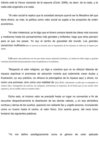 Adonis está la Venus naciendo de la espuma (Conti, 2006), es decir, de la nada, y la
nada sólo engendra a la nada.
"Al valor social le replico que la sociedad siempre querrá ser la Mesalina del que
tiene dinero, es más, la política como valor social se sujeta a los proyectos de orden
económico.
"Al valor intelectual, yo le digo que el dinero compra desde las ideas más oscuras
y mediocres hasta los pensamientos más geniales y brillantes; hago que otros piensen
para el que me posee. Yo soy el centro de gravedad del mundo. Los grandes
consorcios multinacionales se mueven en función mía la importancia de las naciones se mide por el ingreso per
cápita.
Los países más poderosos son los que tienen mayor potencial económico, yo incluso he dado origen a grandes
corrientes doctrinales del pensamiento como el capitalismo y el socialismo.
"Respecto al valor religioso, yo digo a vosotros que no os ofrezco falacias de
riqueza espiritual ni promesas de salvación incierta que solamente crean dudas y
frustración; yo soy práctico, os ofrezco la prerrogativa de la riqueza aquí y ahora, no
como una promesa, sino como una realidad de ipso Jacto, únicamente os pido que os entreguéis en
vuestra vida a conseguirme sin reservas, sin cortapisas, restricciones ni resquicios, de tal forma que yo sea vuestro valor
supremo y, de ser cosible, único en vuestras vidas.”
Dicho esto, el incisivo valor se precipitó hasta un lugar no convenido a fin de
escuchar despectivamente la disertación de los demás valores, y en esa atmósfera
confusa y densa de los sueños, apareció con radiante faz y ungido escorzo, irrumpiendo
como un trueno hasta el centro, el valor físico. Con acento grave, del recio torso
brotaron las siguientes palabras:
“Yo me defino axiológicamente como el género de valor aplicado
 