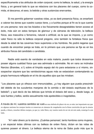 específicamente a los atributos de orden corporal, como la belleza, la salud, y la energía
física, y en general todo lo que se relaciona con los placeres del cuerpo, como la co-
mida, el descanso, el sexo, la bebida y otras sustancias enervantes.
Si me permitís gobernar vuestras vidas, yo os daré presencia física, os enseñaré
a valorar los dones que vuestro cuerpo tiene, y a lucirlos porque al fin es lo que cuenta
en una persona: rara vez los lisiados o los físicamente desagradables tienen acceso al
éxito, más aún en estos tiempos de glamour y de cámaras de televisión, la belleza
física, sea masculina o femenina, natural o artificial, es la que se impone, y yo como
valor físico no sólo la belleza corporal pregono, sino también la fortaleza física que
desde la edad de las cavernas hace superiores a los hombres. No podrá negarse que
cuando de encontrar pareja se trata, en lo primero que una persona se fija es en los
atributos físicos del candidato o candidata.
Nadie está exento de vanidades en esta materia, puesto que todos deseamos
poseer alguna cualidad física que sea admirada o admirable. No en vano se inclinaba
Narciso (Brandee, s.f.) sobre el límpido espejo del río para extasiarse a sí mismo, sin
sospechar siquiera que las vanidosísimas aguas más se extasiaban contemplando su
propia hermosura reflejada en el iris de aquellos ojos que las miraban.
’’Los placeres que yo ofrezco son irrenunciables, ¿o hay alguien que pueda prescindir
del deleite de los suculentos manjares de la comida o del éxtasis espirituoso de la
bebida?, y qué decís de las delicias que brinda el éxtasis del sexo y, desde luego, si
sois fuertes y bellos, seréis sexualmente más apetecibles e inagotables.
A través de mí, vuestros sentidos se vuelven una sinfonía de placer sin no; es más, tan importante soy que
en algunas naciones los cuerpos inertes se conservan en cámaras de congelación con la firme convicción de que la ciencia
pueda, a futuro, resucitar dichos cuerpos, ya que yo, valor físico, soy vuestra razón de ser sin mi sois nada, conmigo lo sois
todo.
”A1 valor dinero yo lo domino. ¡Cuántas personas!, tanto hombres como mujeres,
y en especial éstas últimas con su belleza de orden físico, dictan en las vidas de
quienes poseen el dinero. La belleza eterna de la reina de Saba pudo más que la
 