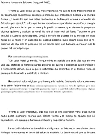 fabulosa riqueza de Salomón (Haggard, 2010).
’’Frente al valor social yo soy más importante, ya que no tiene trascendencia el
ser reconocido socialmente, respecto al impacto que producen la belleza y la energía
físicas, ¿o acaso los que son bellos cambiarían su belleza por la fama y la fealdad de
Sócrates por ejemplo?, o los que tienen verdaderas capacidades de pasión y energía
sexual, ¿las cambiarían por la fama y la pasión aparente, que falsamente proyectan
algunos galanes y actrices de cine? No fue el linaje real del fuerte Tarquino lo que
impulsó a Lucrecia (Shakespeare, 2003) a cerrarle las puertas de su morada en altas
horas de la noche y en ausencia del esposo Colatino, pues seguro estoy que la re-
sistencia de ella ante la posesión era un simple ardid que buscaba aumentar más la
pasión del varonil príncipe,
Por cuanto de físicamente apetecible tenía para ella.
’’Del valor moral yo me río. Porque cómo es posible que en la vida que se vive
una vez, pretenda la moral sujetar los placeres del cuerpo a disciplinas que mortifican y
a veces hasta dañan, pues lo que la naturaleza dio al hombre en el terreno físico es
para que lo desarrolle y lo disfrute a plenitud.
Respecto al valor religioso, yo afirmo que la realidad única y de valor absoluto es
la de orden físico y que es falacia alimentar esperanzas de una supuesta vida eterna del espíritu, ya que lo único
tangible y seguro es vuestro cuerpo y si me permitís guiar vuestras vidas, yo os sacaré de la esclavitud de esperanzas religiosas
que a ninguna parte conducen y os daré como dioses de los momentos dedicados al placer físico.
’’Frente al valor intelectual, digo que éste es una aspiración vana, pues nunca
nadie podrá alcanzarlo; teorías van, teorías vienen y lo mismo se apoyan que se
contradicen, y lo único que hacen es confundir y angustiar al hombre.
La verdad intelectual es tan relativa y fatigosa en su búsqueda, que el valor de su
hallazgo no compensa el costo del esfuerzo invertido. La única verdad que se impone
 