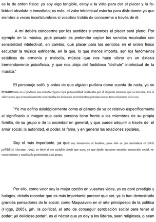 es la de orden físico: yo soy algo tangible, estoy a la vista para dar el placer y la fe-
licidad absoluta e inmediata; es más, el valor intelectual estorba para disfrutarme ya que
siembra a veces incertidumbres si vosotros tratáis de conocerme a través de él.
A mí debéis conocerme por los sentidos y entonces el placer será pleno. Por
ejemplo en la música, ¡qué pesado es pretender captar los sonidos musicales con
sensibilidad intelectiva!, en cambio, qué placer para los sentidos en el orden físico
escuchar la música estridente, en la que, lo que menos importa, son los fenómenos
estéticos de armonía y melodía, música que nos hace vibrar en un éxtasis
tremendamente psicofísico, y que nos aleja del fastidioso "disfrute" intelectual de la
música.”
El personaje calló, y antes de que alguien pudiera darse cuenta de nada, ya se
encontraba en el pódium una notable figura cuya personalidad destacaba por el elegante atuendo que lo investía. Era el
valor social que armoniosamente combinaba los delicados movimientos gestuales con el tono elocuente de la voz;
“Yo me defino axiológicamente como el género de valor relativo específicamente
al significado o imagen que cada persona tiene frente a los miembros de su propia
familia, de su grupo o de la sociedad en general, y que puede adquirir a través de: el
amor social, la autoridad, el poder, la fama, y en general las relaciones sociales.
Soy el más importante, ya que soy inmanente al hombre, pues éste es por naturaleza el zoon
politikón (Savater, 1992), es decir el ser sociable desde que nace, ya que desde entonces necesita aceptación social, re-
conocimiento y sentido de pertenencia a un grupo.
Por ello, como valor soy la mejor opción en vuestras vidas, yo os daré prestigio y
halagos, debéis recordar que es más importante parecer que ser, ya lo han demostrado
grandes pensadores de lo social, como Maquiavelo en el arte principesco de la política
(Higgs, 2005), ¡ah, la política!, el arte de conseguir aprobación social para tener el
poder; ¡el delicioso poder!, es el néctar que yo doy a los líderes, sean religiosos, o sean
 