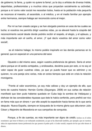 de gobierno; la fama, ¡y quién no quiere la fama!, yo la doy a artistas de diversa índole,
deportistas, profesionistas y a muchos otros que proyectan socialmente su actividad,
porque a mí como valor social me necesitan todos, hasta en la población más pequeña
se reconoce al maestro, al sacerdote, o al médico, y en el medio familiar por ejemplo
entre hermanos, siempre halaga ser reconocido como el mejor.
Por mí se han creado cargos y se han otorgado premios en aras de los cuales se
lucha; si vosotros me permitís dirigir vuestras vidas, yo os elevaré hasta la cúspide del
reconocimiento social desde donde podréis recibir el respeto, el elogio, y el aplauso, y
más importante aún el cariño, el amor. ¡Y qué decís vosotros del amor como valor
social!,
es el máximo halago; lo mismo podéis inspirarlo en las demás personas en lo
general, que en especial en una persona del sexo
Opuesto o del mismo sexo, según vuestra preferencia de género. Sería el amor
pleno porque en él seréis cortejados, y endiosados, decidme pues por esto, si no soy el
valor capaz de guiar vuestras vidas, ya que yo puedo hacer que os admiren y os
quieran, no una pareja sino varias, más en estos tiempos que está en crisis la relación
monógama.
’’Frente al valor económico, yo soy más valioso y doy un ejemplo de ello, que
tomo de vuestra historia: Hernán Cortés (Gayangos. 2008) en sus cartas de relación
manifestó que bien pudo haberse quedado en Cuba bajo la sombra de Velázquez y
disfrutar de las considerables riquezas que éste le había conferido, pero prefirió ser rico
en fama más que en dinero > por ello aceptó la expedición hacia tierras de lo que sería
después Nueva España, siempre en búsqueda de la misma gloria que obtuvieron Julio
César y Alejandro de Macedonia en sus campañas de conquista.
Porque, a fin de cuentas, es más importante ser digno de crédito incluso en el orden
económico: que tener el dinero y ser rechazado socialmente, ya que se ha observado también, por ejemplo: que en vuestros
sitios de esparcimiento tienen preferencia los que poseen el poder poli::«) (valor social), respecto de los que sólo tienen el
dinero.
 