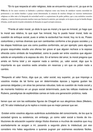 "En lo que respecta al valor religioso, éste se encuentra sujeto a mí, ya que en la
mayoría de los casos vosotros os habituáis a prácticas religiosas como una forma de satisfacer vuestra necesidad de
pertenencia a un núcleo familiar o grupo social determinado; la estancia de muchos clérigos en vuestras instituciones
religiosas se debe más a la búsqueda de autoridad social o a aspiraciones de poder político, que a una auténtica vocación
religiosa, y vuestra historia presenta muchos rasos que ilustran lo anterior, por ejemplo: en la época en que la familia Borgia
(Cloulas, 2008) ejerció el poder eclesiástico de Romaña en aquel corrupto entonces.
"Frente al valor moral, yo dicto lo que es moral y lo que es inmoral, yo hago que
la moral sea relativa, lo que ayer fue inmoral, hoy lo puedo hacer moral, todo es
cuestión de enfoque social, pues si antes la esclavitud fue moral, hoy no lo es. Poseo
costumbres y normas diversas que son cambiantes conforme a los grupos sociales y a
las etapas históricas que vos como pueblos conformáis, así por ejemplo: para algunos
grupos esquimales resulta una ofensa tan grave el que alguien rechace a la esposa
ofrecida como símbolo de hospitalidad, como lo puede ser entre vosotros que alguien
solicite en empréstito a la esposa de otro. En el terreno del amor, la moral pregona que
améis en forma total y sin esperar nada a cambio; yo, valor social, digo que lo
importante es que vosotros seáis amados sin reservas y sin que os pidan nada a
cambio.
’’Respecto al valor físico, digo que yo, valor social, soy superior, ya que impongo a
vosotros modas de tal forma que en determinadas épocas y lugares gustan las
personas delgadas y en otras las personas robustas; todo es cuestión de moda social y
de momento histórico en un grupo social determinado, pues las rollizas madonas de
Rubens, paradigmas de espléndidas carnes en toda una generación pictórica, nada
tienen que ver con las estilizadas figuras de Chagall en sus alegóricos óleos (Medero,
s/f)."Al valor intelectual yo le replico e insisto que es mejor parecer que ser.
Existen entre vosotros algunos auténticos autodidactas del conocimiento, de los que la
sociedad ignora su existencia; sin embargo, yo como valor social a través de ins-
tituciones de educación superior otorgo títulos diversos a muchos de vosotros que muy
acertadamente se acogen a mí, pasando a segundo plano lo intelectual, por eso
considero mis heles seguidores a quienes pugnan por exámenes escolares fáciles,
 