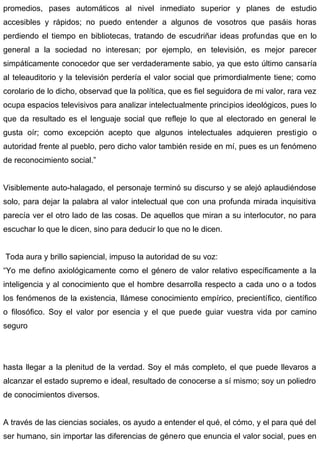promedios, pases automáticos al nivel inmediato superior y planes de estudio
accesibles y rápidos; no puedo entender a algunos de vosotros que pasáis horas
perdiendo el tiempo en bibliotecas, tratando de escudriñar ideas profundas que en lo
general a la sociedad no interesan; por ejemplo, en televisión, es mejor parecer
simpáticamente conocedor que ser verdaderamente sabio, ya que esto último cansaría
al teleauditorio y la televisión perdería el valor social que primordialmente tiene; como
corolario de lo dicho, observad que la política, que es fiel seguidora de mi valor, rara vez
ocupa espacios televisivos para analizar intelectualmente principios ideológicos, pues lo
que da resultado es el lenguaje social que refleje lo que al electorado en general le
gusta oír; como excepción acepto que algunos intelectuales adquieren prestigio o
autoridad frente al pueblo, pero dicho valor también reside en mí, pues es un fenómeno
de reconocimiento social.”
Visiblemente auto-halagado, el personaje terminó su discurso y se alejó aplaudiéndose
solo, para dejar la palabra al valor intelectual que con una profunda mirada inquisitiva
parecía ver el otro lado de las cosas. De aquellos que miran a su interlocutor, no para
escuchar lo que le dicen, sino para deducir lo que no le dicen.
Toda aura y brillo sapiencial, impuso la autoridad de su voz:
“Yo me defino axiológicamente como el género de valor relativo específicamente a la
inteligencia y al conocimiento que el hombre desarrolla respecto a cada uno o a todos
los fenómenos de la existencia, llámese conocimiento empírico, precientífico, científico
o filosófico. Soy el valor por esencia y el que puede guiar vuestra vida por camino
seguro
hasta llegar a la plenitud de la verdad. Soy el más completo, el que puede llevaros a
alcanzar el estado supremo e ideal, resultado de conocerse a sí mismo; soy un poliedro
de conocimientos diversos.
A través de las ciencias sociales, os ayudo a entender el qué, el cómo, y el para qué del
ser humano, sin importar las diferencias de género que enuncia el valor social, pues en
 