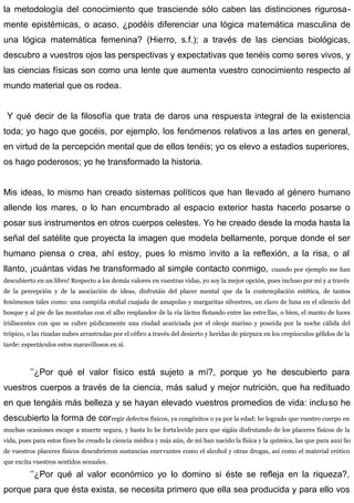 la metodología del conocimiento que trasciende sólo caben las distinciones rigurosa-
mente epistémicas, o acaso, ¿podéis diferenciar una lógica matemática masculina de
una lógica matemática femenina? (Hierro, s.f.); a través de las ciencias biológicas,
descubro a vuestros ojos las perspectivas y expectativas que tenéis como seres vivos, y
las ciencias físicas son como una lente que aumenta vuestro conocimiento respecto al
mundo material que os rodea.
Y qué decir de la filosofía que trata de daros una respuesta integral de la existencia
toda; yo hago que gocéis, por ejemplo, los fenómenos relativos a las artes en general,
en virtud de la percepción mental que de ellos tenéis; yo os elevo a estadios superiores,
os hago poderosos; yo he transformado la historia.
Mis ideas, lo mismo han creado sistemas políticos que han llevado al género humano
allende los mares, o lo han encumbrado al espacio exterior hasta hacerlo posarse o
posar sus instrumentos en otros cuerpos celestes. Yo he creado desde la moda hasta la
señal del satélite que proyecta la imagen que modela bellamente, porque donde el ser
humano piensa o crea, ahí estoy, pues lo mismo invito a la reflexión, a la risa, o al
llanto, ¡cuántas vidas he transformado al simple contacto conmigo, cuando por ejemplo me han
descubierto en un libro! Respecto a los demás valores en vuestras vidas, yo soy la mejor opción, pues incluso por mí y a través
de la percepción y de la asociación de ideas, disfrutáis del placer mental que da la contemplación estética, de tantos
fenómenos tales como: una campiña otoñal cuajada de amapolas y margaritas silvestres, un claro de luna en el silencio del
bosque y al pie de las montañas con el albo resplandor de la vía láctea flotando entre las estrellas, o bien, el manto de luces
iridiscentes con que se cubre púdicamente una ciudad acariciada por el oleaje marino y poseída por la noche cálida del
trópico, o las rizadas nubes arrastradas por el céfiro a través del desierto y heridas de púrpura en los crepúsculos gélidos de la
tarde: espectáculos estos maravillosos en sí.
’’¿Por qué el valor físico está sujeto a mí?, porque yo he descubierto para
vuestros cuerpos a través de la ciencia, más salud y mejor nutrición, que ha redituado
en que tengáis más belleza y se hayan elevado vuestros promedios de vida: incluso he
descubierto la forma de corregir defectos físicos, ya congénitos o ya por la edad: he logrado que vuestro cuerpo en
muchas ocasiones escape a muerte segura, y hasta lo he fortalecido para que sigáis disfrutando de los placeres físicos de la
vida, pues para estos fines he creado la ciencia médica y más aún, de mí han nacido la física y la química, las que para auxi lio
de vuestros placeres físicos descubrieron sustancias enervantes como el alcohol y otras drogas, así como el material erótico
que excita vuestros sentidos sexuales.
’’¿Por qué al valor económico yo lo domino si éste se refleja en la riqueza?,
porque para que ésta exista, se necesita primero que ella sea producida y para ello vos
 