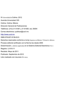 ® Universidad de Colima. 2012
Avenida Universidad 335
Colima. Colima, México
Dirección General de Publicaciones
Teléfonos: (312) 31 61081 y 31 61000. exL 55004
Correo electrónico: publicac@uco!.mx
http://www.ucol.mx
ISBN 978-607-9136-63-5
Derechos reservados conforme a la ley Impreso en México / Printed in México
Proceso editorial certificado con la Norma Iso desde 2005
Dictaminación y edición registradas en el Sistema Editorial Electrónico PRF.D
Registro: LI-010-11
Recibido: Mayo de 2011
Publicado: Septiembre de 2012
Libro realizado con recursos PFF 2012.
 