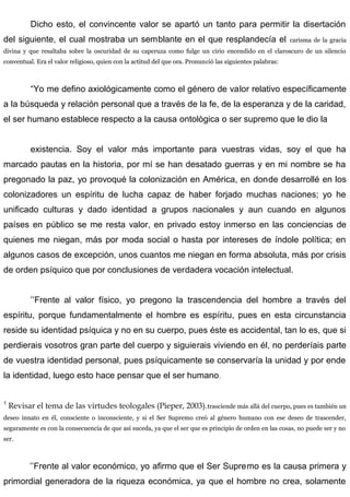 Dicho esto, el convincente valor se apartó un tanto para permitir la disertación
del siguiente, el cual mostraba un semblante en el que resplandecía el carisma de la gracia
divina y que resaltaba sobre la oscuridad de su caperuza como fulge un cirio encendido en el claroscuro de un silencio
conventual. Era el valor religioso, quien con la actitud del que ora. Pronunció las siguientes palabras:
“Yo me defino axiológicamente como el género de valor relativo específicamente
a la búsqueda y relación personal que a través de la fe, de la esperanza y de la caridad,
el ser humano establece respecto a la causa ontològica o ser supremo que le dio la
existencia. Soy el valor más importante para vuestras vidas, soy el que ha
marcado pautas en la historia, por mí se han desatado guerras y en mi nombre se ha
pregonado la paz, yo provoqué la colonización en América, en donde desarrollé en los
colonizadores un espíritu de lucha capaz de haber forjado muchas naciones; yo he
unificado culturas y dado identidad a grupos nacionales y aun cuando en algunos
países en público se me resta valor, en privado estoy inmerso en las conciencias de
quienes me niegan, más por moda social o hasta por intereses de índole política; en
algunos casos de excepción, unos cuantos me niegan en forma absoluta, más por crisis
de orden psíquico que por conclusiones de verdadera vocación intelectual.
’’Frente al valor físico, yo pregono la trascendencia del hombre a través del
espíritu, porque fundamentalmente el hombre es espíritu, pues en esta circunstancia
reside su identidad psíquica y no en su cuerpo, pues éste es accidental, tan lo es, que si
perdierais vosotros gran parte del cuerpo y siguierais viviendo en él, no perderíais parte
de vuestra identidad personal, pues psíquicamente se conservaría la unidad y por ende
la identidad, luego esto hace pensar que el ser humano.
1
Revisar el tema de las virtudes teologales (Pieper, 2003).trasciende más allá del cuerpo, pues es también un
deseo innato en él, consciente o inconsciente, y si el Ser Supremo creó al género humano con ese deseo de trascender,
seguramente es con la consecuencia de que así suceda, ya que el ser que es principio de orden en las cosas, no puede ser y no
ser.
’’Frente al valor económico, yo afirmo que el Ser Supremo es la causa primera y
primordial generadora de la riqueza económica, ya que el hombre no crea, solamente
 