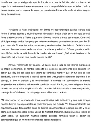 transforma con la inteligencia que le fue dada y que la felicidad del hombre en el
aspecto económico reside en ajustarse ai marco de posibilidades que se le han dado y
dentro de ese marco esperar lo mejor, ya que de otra forma solamente se viven angus-
tias y frustraciones.
’’Respecto al valor intelectual, yo afirmo mi trascendencia cuando señalo que
frente a tantas teorías y elucubraciones teológicas, basta creer en el ser que asentó
firme la redondez de la Tierra y que con sólo una mirada la hace estremecer. Que creó
el Sol para regla de los tiempos y por quien éste observa puntualmente su ocaso. Por Él
y en honor de Él, levantaron los ríos su voz y se alzaron las olas del mar. De tal manera
que sus obras os hacen exclamar al son de cítaras y salterios: "¡Cuán grande y sabio
eres Señor, la tierra está llena de la bondad de tus dones! ¿Qué es el hombre en la
dimensión del universo para que te ocupes de él?”
”AI valor moral yo le doy sentido, ya que si bien el juez de los valores morales es
la propia conciencia, el hombre necesita del aliciente trascendente que consiste en
saber que hay un ser justo que valora su conducta moral y que en función de esa
conducta, tarde o temprano e incluso desde esta vida, puede sobrevenir el premio o el
castigo, o bien el perdón y la reconciliación a quienes sin condiciones al menos
emprenden un auténtico esfuerzo de conducta moral. En fin, yo, valor religioso, hablo
no sólo del amor entre las personas, sino también del amor a todo lo que vive y existe,
como ya lo señalaba uno de mis pregoneros, el hermano de Asís.
"Al valor social, yo lo proveo de líderes espirituales más auténticos y con más arraigo
que los líderes que representan al poder temporal del Estado. Yo lleno cabalmente las
aspiraciones que todo pueblo tiene de líderes trascendentales, ejemplo de ello y en el
plano estrictamente social están: Jesús de Nazaret. Mahoma. Buda o Moisés; insisto al
valor social, ya quisieran muchos líderes políticos formales tener el poder de
convocatoria que en mi nombre tienen los líderes religiosos.
 