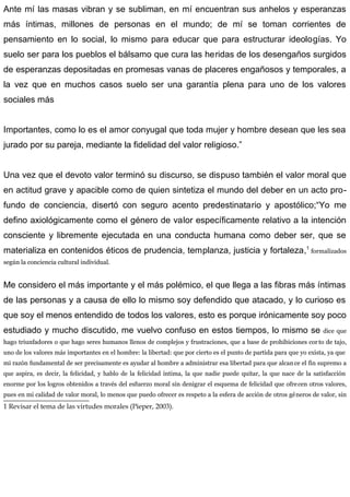 Ante mí las masas vibran y se subliman, en mí encuentran sus anhelos y esperanzas
más íntimas, millones de personas en el mundo; de mí se toman corrientes de
pensamiento en lo social, lo mismo para educar que para estructurar ideologías. Yo
suelo ser para los pueblos el bálsamo que cura las heridas de los desengaños surgidos
de esperanzas depositadas en promesas vanas de placeres engañosos y temporales, a
la vez que en muchos casos suelo ser una garantía plena para uno de los valores
sociales más
Importantes, como lo es el amor conyugal que toda mujer y hombre desean que les sea
jurado por su pareja, mediante la fidelidad del valor religioso.”
Una vez que el devoto valor terminó su discurso, se dispuso también el valor moral que
en actitud grave y apacible como de quien sintetiza el mundo del deber en un acto pro-
fundo de conciencia, disertó con seguro acento predestinatario y apostólico;“Yo me
defino axiológicamente como el género de valor específicamente relativo a la intención
consciente y libremente ejecutada en una conducta humana como deber ser, que se
materializa en contenidos éticos de prudencia, templanza, justicia y fortaleza,1
formalizados
según la conciencia cultural individual.
Me considero el más importante y el más polémico, el que llega a las fibras más íntimas
de las personas y a causa de ello lo mismo soy defendido que atacado, y lo curioso es
que soy el menos entendido de todos los valores, esto es porque irónicamente soy poco
estudiado y mucho discutido, me vuelvo confuso en estos tiempos, lo mismo se dice que
hago triunfadores o que hago seres humanos llenos de complejos y frustraciones, que a base de prohibiciones corto de tajo,
uno de los valores más importantes en el hombre: la libertad: que por cierto es el punto de partida para que yo exista, ya que
mi razón fundamental de ser precisamente es ayudar al hombre a administrar esa libertad para que alcance el fin supremo a
que aspira, es decir, la felicidad, y hablo de la felicidad íntima, la que nadie puede quitar, la que nace de la satisfacción
enorme por los logros obtenidos a través del esfuerzo moral sin denigrar el esquema de felicidad que ofrecen otros valores,
pues en mi calidad de valor moral, lo menos que puedo ofrecer es respeto a la esfera de acción de otros géneros de valor, sin
1 Revisar el tema de las virtudes morales (Pieper, 2003).
 