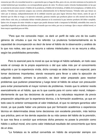 renunciar por ello a la veracidad moral en :a apreciación que yo haga de ellos, pero a la vez, sin intro misiones en los juicios de
verdad intelectual que incumben a su correspondiente genero de valor. Yo ofrezco cuatro virtudes fundamentales en las que
se sustenta la estructura moral: el hábito de la prudencia, el hábito de la fortaleza, el hábito de la templanza y el hábito de la
justicia. Virtudes cuyo ejercicio asegura una correcta administración de la libertad humana. Virtudes tales que tienen un
valor por sí mismas, independientemente de la utilidad concreta que para lograr diversos fines tienen, amén de que el
dominio que de ellas se tenga y su ejercicio reiterado, generan estados que producen placer no sólo mental sino hasta de
orden físico: más aún, ya realizadas dichas virtudes plasman en la conciencia la paz interior producto del deber cumplido.
Quien vive al amparo de estas virtudes es seguro que puede alcanzar tarde o temprano la felicidad, entendida ésta como la
capacidad adquirida para disfrutar plenamente el mundo que nos rodea, por eso yo sostengo. Que a mayor calidad moral, se
tiene mayor capacidad para ser feliz.
’’Para que me conozcáis mejor, os daré un perfil de rada uno de los cuatro
géneros de virtudes a que me he referido: La prudencia fundamentalmente es la
capacidad de circunspección es decir de tener el hábito de la observación y análisis de
lo que nos rodea, sea que se recurra a valores intelectuales o no se recurra a ellos,
según las posibilidades personales.
Pero lo esencial para la moral es que se tenga el hábito señalado, en todo caso
existe el consejo de la propia experiencia o del que sabe más por el conocimiento
adquirido o por la experiencia vivida, dicho consejo se debe buscar en especial, para
tomar decisiones importantes; siendo necesario para llevar a cabo la ejecución de
cualquier decisión, primero la previsión, es decir estar preparado para resolver
problemas que pudieran presentarse y luego tener el hábito de actuar con precaución
para evitar precisamente el mayor número de problemas. Insisto que lo anterior reside
esencialmente en el hábito, que es lo que cuenta para mí como valor moral, indepen-
dientemente de que las decisiones de acuerdo a su naturaleza requieran de previa
preparación adquirida por la experiencia técnica, o la formación académica, ya que en
todo caso lo anterior corresponde al valor intelectual, el que no siempre garantiza valor
moral, ya que puede haber una persona que por formación académica o experiencia
técnica en determinadas áreas tome decisiones con excelente previsión, más teórica
que práctica, pero en los demás aspectos de su vida carece del hábito de la previsión,
lo que nos lleva a concluir que entonces dicha persona no posee la previsión como
hábito o actitud moral, sino como valor intelectual resultado del conocimiento que tiene
de un área.
”La fortaleza es la actitud convertida en hábito de emprender siempre con
 