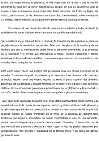 espíritu de magnanimidad o grandeza, lo más importante en la vida y que lo que se
emprenda se haga con la mayor magnificencia posible, sin que os desaniméis ante la
espera o ante lo imprevisto, pues quien sabe tener paciencia, los frutos ve llegar, así
mismo, sin frustrarse por las derrotas o los obstáculos; si es necesario volver a empezar
o a insistir, ¡debéis hacerlo!, pues quien tiene perseverancia, alcanza las metas.
En síntesis, el que desarrolla valentía ante las adversidades y lucha, amén de la
satisfacción de haber luchado, tiene a su favor las posibilidades del triunfo.
”La templanza es la voluntad firme y habitual de transformar las pasiones o placeres
perjudiciales por incontrolados, en virtudes. En el caso del placer de la vanidad y de los
ímpetus que son su consecuencia (tales como la ambición desmedida, la ira producto
de la frustración y la envidia que sobrevalora lo propio), ¡debéis sublimaros y debéis
aceptaros en trascendente humildad!, reconociendo que sois tan circunstanciales y tan
mortales como cualquier ser humano.
Será como hacer nacer una enorme flor perfumada entre los cactus espinosos de la
soberbia. En el caso del gusto incontrolado y sin sentido por los placeres de la comida y
la bebida, debéis hacer que vuestro espíritu se eleve al plano superior del auténtico
placer que da la sobriedad y el gusto refinado, en el comer y en el beber y que está muy
distante de los fenómenos grotescos y perjudiciales de la glotonería y la ebriedad, y
más aún, debéis distanciaros en general de los engañosos placeres enervantes.
En el caso de la capacidad de placer en el sexo, debéis acrecentarlo con la energía y la
creatividad que da la espera de los espíritus maduros y debéis dotarlo con la plenitud y
la delicadeza que da el amor correspondido; de esta manera. mostraréis de lo que sois
capaces cuando os habéis entrenado en la virtud de la castidad. En general toda
tendencia que llegue a convertirse en pasión incontrolada o vicio en una conducta,
atenta contra la templanza y, por ende, contra vuestro bienestar; probado está, que el
que controla sus pasiones o renuncia a ellas según el tipo de pasión, desarrolla por
compensación, más energía y capacidad en el terreno moral y en todos los demás
géneros de valor.
 
