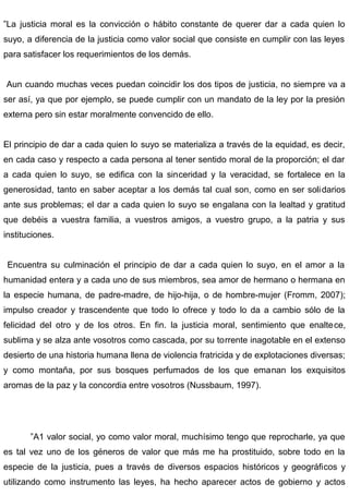 ”La justicia moral es la convicción o hábito constante de querer dar a cada quien lo
suyo, a diferencia de la justicia como valor social que consiste en cumplir con las leyes
para satisfacer los requerimientos de los demás.
Aun cuando muchas veces puedan coincidir los dos tipos de justicia, no siempre va a
ser así, ya que por ejemplo, se puede cumplir con un mandato de la ley por la presión
externa pero sin estar moralmente convencido de ello.
El principio de dar a cada quien lo suyo se materializa a través de la equidad, es decir,
en cada caso y respecto a cada persona al tener sentido moral de la proporción; el dar
a cada quien lo suyo, se edifica con la sinceridad y la veracidad, se fortalece en la
generosidad, tanto en saber aceptar a los demás tal cual son, como en ser solidarios
ante sus problemas; el dar a cada quien lo suyo se engalana con la lealtad y gratitud
que debéis a vuestra familia, a vuestros amigos, a vuestro grupo, a la patria y sus
instituciones.
Encuentra su culminación el principio de dar a cada quien lo suyo, en el amor a la
humanidad entera y a cada uno de sus miembros, sea amor de hermano o hermana en
la especie humana, de padre-madre, de hijo-hija, o de hombre-mujer (Fromm, 2007);
impulso creador y trascendente que todo lo ofrece y todo lo da a cambio sólo de la
felicidad del otro y de los otros. En fin. la justicia moral, sentimiento que enaltece,
sublima y se alza ante vosotros como cascada, por su torrente inagotable en el extenso
desierto de una historia humana llena de violencia fratricida y de explotaciones diversas;
y como montaña, por sus bosques perfumados de los que emanan los exquisitos
aromas de la paz y la concordia entre vosotros (Nussbaum, 1997).
”A1 valor social, yo como valor moral, muchísimo tengo que reprocharle, ya que
es tal vez uno de los géneros de valor que más me ha prostituido, sobre todo en la
especie de la justicia, pues a través de diversos espacios históricos y geográficos y
utilizando como instrumento las leyes, ha hecho aparecer actos de gobierno y actos
 