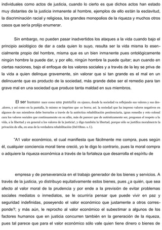 individuales como actos de justicia, cuando lo cierto es que dichos actos han estado
muy distantes de la justicia inmanente al hombre, ejemplos de ello están la esclavitud,
la discriminación racial y religiosa, los grandes monopolios de la riqueza y muchos otros
casos que sería prolijo enumerar.
Sin embargo, no pueden pasar inadvertidos los ataques a la vida cuando bajo el
principio axiológico de dar a cada quien lo suyo, resulta ser la vida misma lo esen-
cialmente propio del hombre, misma que es un bien inmanente pues ontológicamente
ningún hombre la puede dar, y por ello, ningún hombre la puede quitar; aun cuando en
ciertas naciones, bajo el enfoque de los valores sociales y a través de la ley se priva de
la vida a quien delinque gravemente, sin valorar que si tan grande es el mal en un
delincuente que es producto de la sociedad, más grande debe ser el remedio para tan
grave mal en una sociedad que produce tanta maldad en sus miembros.
El ser humano nace como una pantalla en ojanco, donde la sociedad va reflejando sus valores y sus des-
.alores, y así como en la pantalla, lo mismo se imprime que se borra; así. la sociedad que ha impreso valores negativos en
algunos de sus miembros debe borrarlos a través de la auténtica rehabilitación penitenciaria, ¡gran remedio y reto colosal
cara los valores sociales que continuamente en su afán, más de parecer que de auténticamente ser, pregonan el respeto a la
vida, a la libertad y en general a los valores de la justicia!, y digo también la libertad, porque sólo se justifica moralmente la
privación de ella, en aras de la verdadera rehabilitación (Del Olmo. s. f.).
”A1 valor económico, el cual manifiesta que fácilmente me compra, pues según
él, cualquier conciencia moral tiene creció, yo le digo lo contrario, pues la moral compra
o adquiere la riqueza económica a través de la fortaleza que desarrolla el espíritu de
empresa y de perseverancia en el trabajo generador de los bienes y servicios. A
través de la justicia, yo distribuyo equitativamente estos bienes, pues ¿a quién, que sea
afecto al valor moral de la prudencia y por ende a la previsión de evitar problemas
sociales mediatos o inmediatos, se le ocurriría pensar que puede vivir en paz y
seguridad indefinidas, poseyendo el valor económico que justamente a otros corres-
ponde?; y más aún, le reprocho al valor económico el subestimar a algunos de los
factores humanos que en justicia concurren también en la generación de la riqueza,
pues tal parece que para el valor económico sólo vale quien tiene dinero o bienes de
 