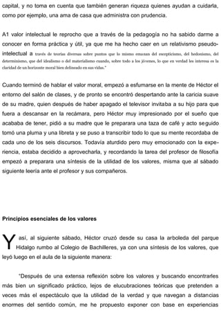 capital, y no toma en cuenta que también generan riqueza quienes ayudan a cuidarla,
como por ejemplo, una ama de casa que administra con prudencia.
A1 valor intelectual le reprocho que a través de la pedagogía no ha sabido darme a
conocer en forma práctica y útil, ya que me ha hecho caer en un relativismo pseudo-
intelectual a través de teorías diversas sobre puntos que lo mismo emanan del escepticismo, del hedonismo, del
determinismo, que del idealismo o del materialismo cuando, sobre todo a los jóvenes, lo que en verdad les interesa es la
claridad de un horizonte moral bien delineado en sus vidas.”
Cuando terminó de hablar el valor moral, empezó a esfumarse en la mente de Héctor el
entorno del salón de clases, y de pronto se encontró despertando ante la caricia suave
de su madre, quien después de haber apagado el televisor invitaba a su hijo para que
fuera a descansar en la recámara, pero Héctor muy impresionado por el sueño que
acababa de tener, pidió a su madre que le preparara una taza de café y acto seguido
tomó una pluma y una libreta y se puso a transcribir todo lo que su mente recordaba de
cada uno de los seis discursos. Todavía aturdido pero muy emocionado con la expe-
riencia, estaba decidido a aprovecharla, y recordando la tarea del profesor de filosofía
empezó a preparara una síntesis de la utilidad de los valores, misma que al sábado
siguiente leería ante el profesor y sus compañeros.
Principios esenciales de los valores
así, al siguiente sábado, Héctor cruzó desde su casa la arboleda del parque
Hidalgo rumbo al Colegio de Bachilleres, ya con una síntesis de los valores, que
leyó luego en el aula de la siguiente manera:
Y
“Después de una extensa reflexión sobre los valores y buscando encontrarles
más bien un significado práctico, lejos de elucubraciones teóricas que pretenden a
veces más el espectáculo que la utilidad de la verdad y que navegan a distancias
enormes del sentido común, me he propuesto exponer con base en experiencias
 