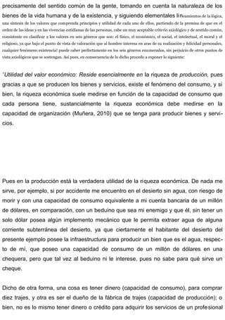 precisamente del sentido común de la gente, tomando en cuenta la naturaleza de los
bienes de la vida humana y de la existencia, y siguiendo elementales lineamientos de la lógica,
una síntesis de los valores que comprenda principios y utilidad de cada uno de ellos, partiendo de la premisa de que en el
orden de las ideas y en las vivencias cotidianas de las personas, cabe un muy aceptable criterio axiológico y de sentido común,
consistente en clasificar a los valores en seis géneros que son: el físico, el económico, el social, el intelectual, el moral y el
religioso, ya que bajo el punto de vista de valoración que al hombre interesa en aras de su realización y felicidad personales,
cualquier fenómeno existencia! puede caber perfectamente en los seis géneros enumerados, sin perjuicio de otros puntos de
vista axiológicos que se sostengan. Así pues, en consecuencia de lo dicho procedo a exponer lo siguiente:
”Utilidad del valor económico: Reside esencialmente en la riqueza de producción, pues
gracias a que se producen los bienes y servicios, existe el fenómeno del consumo, y si
bien, la riqueza económica suele medirse en función de la capacidad de consumo que
cada persona tiene, sustancialmente la riqueza económica debe medirse en la
capacidad de organización (Muñera, 2010) que se tenga para producir bienes y servi-
cios.
Pues en la producción está la verdadera utilidad de la riqueza económica. De nada me
sirve, por ejemplo, si por accidente me encuentro en el desierto sin agua, con riesgo de
morir y con una capacidad de consumo equivalente a mi cuenta bancaria de un millón
de dólares, en comparación, con un beduino que sea mi enemigo y que él, sin tener un
solo dólar posea algún implemento mecánico que le permita extraer agua de alguna
corriente subterránea del desierto, ya que ciertamente el habitante del desierto del
presente ejemplo posee la infraestructura para producir un bien que es el agua, respec-
to de mí, que poseo una capacidad de consumo de un millón de dólares en una
chequera, pero que tal vez al beduino ni le interese, pues no sabe para qué sirve un
cheque.
Dicho de otra forma, una cosa es tener dinero (capacidad de consumo), para comprar
diez trajes, y otra es ser el dueño de la fábrica de trajes (capacidad de producción); o
bien, no es lo mismo tener dinero o crédito para adquirir los servicios de un profesional
 