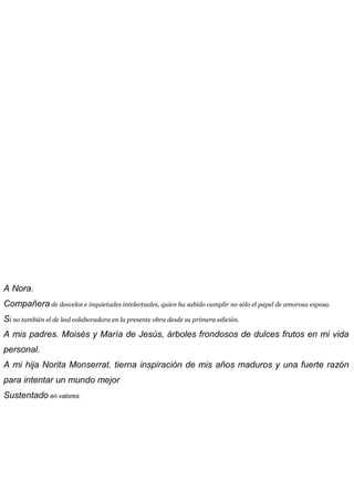 A Nora.
Compañera de desvelos e inquietudes intelectuales, quien ha sabido cumplir no sólo el papel de amorosa esposa.
Si no también el de leal colaboradora en la presente obra desde su primera edición.
A mis padres. Moisés y María de Jesús, árboles frondosos de dulces frutos en mi vida
personal.
A mi hija Norita Monserrat. tierna inspiración de mis años maduros y una fuerte razón
para intentar un mundo mejor
Sustentado en valores.
 
