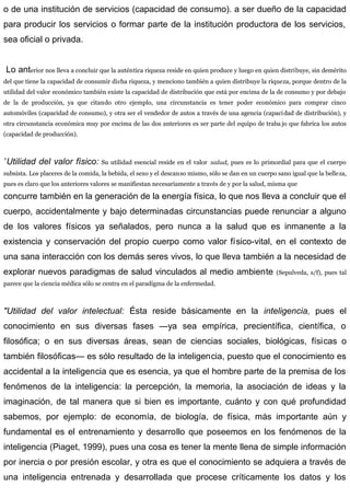 o de una institución de servicios (capacidad de consumo). a ser dueño de la capacidad
para producir los servicios o formar parte de la institución productora de los servicios,
sea oficial o privada.
Lo anterior nos lleva a concluir que la auténtica riqueza reside en quien produce y luego en quien distribuye, sin demérito
del que tiene la capacidad de consumir dicha riqueza, y menciono también a quien distribuye la riqueza, porque dentro de la
utilidad del valor económico también existe la capacidad de distribución que está por encima de la de consumo y por debajo
de la de producción, ya que citando otro ejemplo, una circunstancia es tener poder económico para comprar cinco
automóviles (capacidad de consumo), y otra ser el vendedor de autos a través de una agencia (capacidad de distribución), y
otra circunstancia económica muy por encima de las dos anteriores es ser parte del equipo de traba jo que fabrica los autos
(capacidad de producción).
”Utilidad del valor físico: Su utilidad esencial reside en el valor salud, pues es lo primordial para que el cuerpo
subsista. Los placeres de la comida, la bebida, el sexo y el descanso mismo, sólo se dan en un cuerpo sano igual que la belleza,
pues es claro que los anteriores valores se manifiestan necesariamente a través de y por la salud, misma que
concurre también en la generación de la energía física, lo que nos lleva a concluir que el
cuerpo, accidentalmente y bajo determinadas circunstancias puede renunciar a alguno
de los valores físicos ya señalados, pero nunca a la salud que es inmanente a la
existencia y conservación del propio cuerpo como valor físico-vital, en el contexto de
una sana interacción con los demás seres vivos, lo que lleva también a la necesidad de
explorar nuevos paradigmas de salud vinculados al medio ambiente (Sepulveda, s/f), pues tal
parece que la ciencia médica sólo se centra en el paradigma de la enfermedad.
"Utilidad del valor intelectual: Ésta reside básicamente en la inteligencia, pues el
conocimiento en sus diversas fases —ya sea empírica, precientífica, científica, o
filosófica; o en sus diversas áreas, sean de ciencias sociales, biológicas, físicas o
también filosóficas— es sólo resultado de la inteligencia, puesto que el conocimiento es
accidental a la inteligencia que es esencia, ya que el hombre parte de la premisa de los
fenómenos de la inteligencia: la percepción, la memoria, la asociación de ideas y la
imaginación, de tal manera que si bien es importante, cuánto y con qué profundidad
sabemos, por ejemplo: de economía, de biología, de física, más importante aún y
fundamental es el entrenamiento y desarrollo que poseemos en los fenómenos de la
inteligencia (Piaget, 1999), pues una cosa es tener la mente llena de simple información
por inercia o por presión escolar, y otra es que el conocimiento se adquiera a través de
una inteligencia entrenada y desarrollada que procese críticamente los datos y los
 