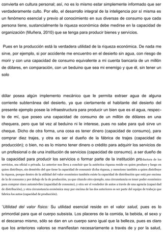 convierta en cultura personal; así, no es lo mismo estar simplemente informado que ser
verdaderamente culto. Por ello, el desarrollo integral de la inteligencia por sí misma es
un fenómeno esencial y previo al conocimiento en sus diversas de consumo que cada
persona tiene, sustancialmente la riqueza económica debe medirse en la capacidad de
organización (Muñera, 2010) que se tenga para producir bienes y servicios.
Pues en la producción está la verdadera utilidad de la riqueza económica. De nada me
sirve, por ejemplo, si por accidente me encuentro en el desierto sin agua, con riesgo de
morir y con una capacidad de consumo equivalente a mi cuenta bancaria de un millón
de dólares, en comparación, con un beduino que sea mi enemigo y que él, sin tener un
solo
dólar posea algún implemento mecánico que le permita extraer agua de alguna
corriente subterránea del desierto, ya que ciertamente el habitante del desierto del
presente ejemplo posee la infraestructura para producir un bien que es el agua, respec-
to de mí, que poseo una capacidad de consumo de un millón de dólares en una
chequera, pero que tal vez al beduino ni le interese, pues no sabe para qué sirve un
cheque. Dicho de otra forma, una cosa es tener dinero (capacidad de consumo), para
comprar diez trajes, y otra es ser el dueño de la fábrica de trajes (capacidad de
producción); o bien, no es lo mismo tener dinero o crédito para adquirir los servicios de
un profesional o de una institución de servicios (capacidad de consumo). a ser dueño de
la capacidad para producir los servicios o formar parte de la institución productora de los
servicios, sea oficial o privada. Lo anterior nos lleva a concluir que la auténtica riqueza reside en quien produce y luego en
quien distribuye, sin demérito del que tiene la capacidad de consumir dicha riqueza, y menciono también a quien distribuye
la riqueza, porque dentro de la utilidad del valor económico también existe la capacidad de distribución que está por encima
de la de consumo y por debajo de la de producción, ya que citando otro ejemplo, una circunstancia es tener poder económico
para comprar cinco automóviles (capacidad de consumo), y otra ser el vendedor de autos a través de una agencia (capaci dad
de distribución), y otra circunstancia económica muy por encima de las dos anteriores es ser parte del equipo de traba jo que
fabrica los autos (capacidad de producción).
”Utilidad del valor físico: Su utilidad esencial reside en el valor salud, pues es lo
primordial para que el cuerpo subsista. Los placeres de la comida, la bebida, el sexo y
el descanso mismo, sólo se dan en un cuerpo sano igual que la belleza, pues es claro
que los anteriores valores se manifiestan necesariamente a través de y por la salud,
 