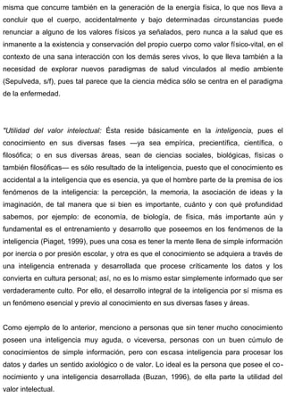 misma que concurre también en la generación de la energía física, lo que nos lleva a
concluir que el cuerpo, accidentalmente y bajo determinadas circunstancias puede
renunciar a alguno de los valores físicos ya señalados, pero nunca a la salud que es
inmanente a la existencia y conservación del propio cuerpo como valor físico-vital, en el
contexto de una sana interacción con los demás seres vivos, lo que lleva también a la
necesidad de explorar nuevos paradigmas de salud vinculados al medio ambiente
(Sepulveda, s/f), pues tal parece que la ciencia médica sólo se centra en el paradigma
de la enfermedad.
"Utilidad del valor intelectual: Ésta reside básicamente en la inteligencia, pues el
conocimiento en sus diversas fases —ya sea empírica, precientífica, científica, o
filosófica; o en sus diversas áreas, sean de ciencias sociales, biológicas, físicas o
también filosóficas— es sólo resultado de la inteligencia, puesto que el conocimiento es
accidental a la inteligencia que es esencia, ya que el hombre parte de la premisa de ios
fenómenos de la inteligencia: la percepción, la memoria, la asociación de ideas y la
imaginación, de tal manera que si bien es importante, cuánto y con qué profundidad
sabemos, por ejemplo: de economía, de biología, de física, más importante aún y
fundamental es el entrenamiento y desarrollo que poseemos en los fenómenos de la
inteligencia (Piaget, 1999), pues una cosa es tener la mente llena de simple información
por inercia o por presión escolar, y otra es que el conocimiento se adquiera a través de
una inteligencia entrenada y desarrollada que procese críticamente los datos y los
convierta en cultura personal; así, no es lo mismo estar simplemente informado que ser
verdaderamente culto. Por ello, el desarrollo integral de la inteligencia por sí misma es
un fenómeno esencial y previo al conocimiento en sus diversas fases y áreas.
Como ejemplo de lo anterior, menciono a personas que sin tener mucho conocimiento
poseen una inteligencia muy aguda, o viceversa, personas con un buen cúmulo de
conocimientos de simple información, pero con escasa inteligencia para procesar los
datos y darles un sentido axiológico o de valor. Lo ideal es la persona que posee el co-
nocimiento y una inteligencia desarrollada (Buzan, 1996), de ella parte la utilidad del
valor intelectual.
 