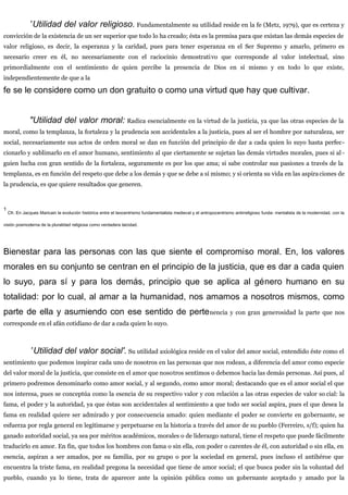 ”Utilidad del valor religioso. Fundamentalmente su utilidad reside en la fe (Metz, 1979), que es certeza y
convicción de la existencia de un ser superior que todo lo ha creado; ésta es la premisa para que existan las demás especies de
valor religioso, es decir, la esperanza y la caridad, pues para tener esperanza en el Ser Supremo y amarlo, primero es
necesario creer en él, no necesariamente con el raciocinio demostrativo que corresponde al valor intelectual, sino
primordialmente con el sentimiento de quien percibe la presencia de Dios en sí mismo y en todo lo que existe,
independientemente de que a la
fe se le considere como un don gratuito o como una virtud que hay que cultivar.
"Utilidad del valor moral: Radica esencialmente en la virtud de la justicia, ya que las otras especies de la
moral, como la templanza, la fortaleza y la prudencia son accidentales a la justicia, pues al ser el hombre por naturaleza, ser
social, necesariamente sus actos de orden moral se dan en función del principio de dar a cada quien lo suyo hasta perfec-
cionarlo y sublimarlo en el amor humano, sentimiento al que ciertamente se sujetan las demás virtudes morales, pues si al -
guien lucha con gran sentido de la fortaleza, seguramente es por los que ama; si sabe controlar sus pasiones a través de la
templanza, es en función del respeto que debe a los demás y que se debe a sí mismo; y si orienta su vida en las aspiraciones de
la prudencia, es que quiere resultados que generen.
1
Cfr. En Jacques Maricain la evolución histórica entre el teocentrismo fundamentalista medieval y el antropocentrismo antirreligioso funda- mentalista de la modernidad, con la
visión posmoderna de la pluralidad religiosa como verdadera laicidad.
Bienestar para las personas con las que siente el compromiso moral. En, los valores
morales en su conjunto se centran en el principio de la justicia, que es dar a cada quien
lo suyo, para sí y para los demás, principio que se aplica al género humano en su
totalidad: por lo cual, al amar a la humanidad, nos amamos a nosotros mismos, como
parte de ella y asumiendo con ese sentido de pertenencia y con gran generosidad la parte que nos
corresponde en el afán cotidiano de dar a cada quien lo suyo.
”Utilidad del valor social'. Su utilidad axiológica reside en el valor del amor social, entendido éste como el
sentimiento que podemos inspirar cada uno de nosotros en las personas que nos rodean, a diferencia del amor como especie
del valor moral de la justicia, que consiste en el amor que nosotros sentimos o debemos hacia las demás personas. Así pues, al
primero podremos denominarlo como amor social, y al segundo, como amor moral; destacando que es el amor social el que
nos interesa, pues se conceptúa como la esencia de su respectivo valor y con relación a las otras especies de valor so cial: la
fama, el poder y la autoridad, ya que éstas son accidentales al sentimiento a que todo ser social aspira, pues el que desea la
fama en realidad quiere ser admirado y por consecuencia amado: quien mediante el poder se convierte en gobernante, se
esfuerza por regla general en legitimarse y perpetuarse en la historia a través del amor de su pueblo (Ferreiro, s/f); quien ha
ganado autoridad social, ya sea por méritos académicos, morales o de liderazgo natural, tiene el respeto que puede fácilmente
traducirlo en amor. En fin, que todos los hombres con fama o sin ella, con poder o carentes de él, con autoridad o sin ella, en
esencia, aspiran a ser amados, por su familia, por su grupo o por la sociedad en general, pues incluso el antihéroe que
encuentra la triste fama, en realidad pregona la necesidad que tiene de amor social; el que busca poder sin la voluntad del
pueblo, cuando ya lo tiene, trata de aparecer ante la opinión pública como un gobernante aceptado y amado por la
 