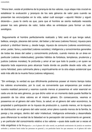 comunidad.
’’Ahora bien, existe el problema de la jerarquía de los valores, cuya etapa más crucial es
establecer la evaluación y jerarquía de los seis géneros de valor para cuando se
presentan las encrucijadas en la vida, saber cuál escoger —apuntó Héctor y siguió
diciendo—, pues lo cierto es que, para que el hombre se sienta realizado necesita
poseer los seis géneros de valor, todos ellos se entrelazan para formar un todo
axiológico.
Seguramente el hombre perfectamente realizado y feliz será el que tenga salud,
belleza, energía, placeres del comer, del beber y del sexo (valores físicos); riqueza para
producir y distribuir bienes y, desde luego, riqueza de consumo (valores económicos);
amor, poder, fama y autoridad (valores sociales); inteligencia y conocimientos generales
de todas las áreas del saber y conocimiento profundo, cuando menos de un área en
particular (valores intelectuales); grandes hábitos de fortaleza, templanza, prudencia y
justicia (valores morales); fe profunda y amor al ser que todo lo puede y en quien se
deposita toda esperanza para alcanzar hasta donde es posible desde esta vida, así
como felicidad, para culminarla plena y espiritualmente en la otra etapa existencial que
está más allá de la muerte física (valores religiosos).
’’Sin embargo, la verdad es que difícilmente podremos poseer al mismo tiempo todos
los valores enumerados, por lo cual, es conveniente que empecemos por evaluar
nuestra realidad personal y veamos cuando menos si poseemos el valor esencial en
cada uno de los seis géneros, ya que dicho valor en un momento dado puede facilitar la
posesión de los otros valores en el mismo género. En consecuencia, veamos si
poseemos en el género del valor físico, la salud; en el género del valor económico, la
propiedad o participación en la riqueza de producción o, cuando menos, en la riqueza
de distribución: en el género del valor social, amor pleno cuando menos de la familia, la
pareja y los amigos; dentro del valor intelectual, inteligencia entrenada y desarrollada
para diferenciar la verdad de la falsedad en la percepción del conocimiento en general,
y en particular del conocimiento relativo a los valores —pues éste suele ser a veces el
más engañoso a la inteligencia—; en el género del valor moral, un profundo sentimiento de justicia en nuestras
actitudes y acciones hacia todas las personas en general, y en particular hacia los que amamos: en el género del valor
 