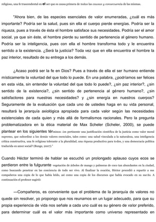 religioso, una fe trascendental en el ser que es causa primera de todas las causas y consecuencia de las mismas.
"Ahora bien, de las especies esenciales de valor enumeradas, ¿cuál es más
importante? Podría ser la salud, pues sin ella el cuerpo pierde energías. Podría ser la
riqueza, pues a través de ésta el hombre satisface sus necesidades. Podría ser el amor
social, ya que sin éste, el hombre pierde su sentido de pertenencia al género humano.
Podría ser la inteligencia, pues con ella el hombre transforma todo y le encuentra
sentido a la existencia. ¿Será la justicia? Toda vez que en ella encuentra el hombre la
paz interior, resultado de su entrega a los demás.
¿Acaso podrá ser la fe en Dios? Pues a través de ella el ser humano entiende
místicamente la voluntad del que todo lo puede. En una palabra, ¿podríamos ser felices
en esta vida, sin entender la voluntad del que todo lo puede?, ¿sin paz interior?, ¿sin
sentido de la existencia?, ¿sin sentido de pertenencia al género humano?, ¿sin
satisfactores para nuestras necesidades? y ¿sin energía en nuestros cuerpos?
Seguramente de la evaluación que cada uno de ustedes haga en su vida personal,
resultará la jerarquía axiológica apropiada para cada valor según las necesidades
existenciales de cada quien y más allá de formalismos racionales. Pero la pregunta
problematizadora en la ética material de Max Scheler (Scheler, 2000), se puede
plantear en los siguientes términos: ¿es pertinente una justificación científica de la justicia como valor moral
supremo, que subordine a los demás valores esenciales, tales como: una salud vinculada a la naturaleza, una inteligencia
crítica constructiva, una fe religiosa tolerante a la pluralidad, una riqueza productiva para todos, y una democracia política
traducida en amor social? (Bunge, 2007).”
Cuando Héctor terminó de hablar se escuchó un prolongado aplauso cuyos ecos se
perdieron entre la fulgurante vegetación de árboles de mango y palmeras de coco tan abundantes en la ciudad,
como buscando penetrar en las conciencia de todo ser vivo. Al finalizar la ovación, Héctor procedió a repartir a sus
compañeros una copia de lo que había leído, así como una copia de los discursos que había evocado en su sue ño. A
continuación el profesor sugirió:
—Compañeros, es conveniente que el problema de la jerarquía de valores no
quede sin resolver, yo propongo que nos reunamos en un lugar adecuado, para que su
propia experiencia de vida nos señale a cada uno cuál es su género de valor preferido,
para determinar cuál es el valor más importante como universo representado en
 