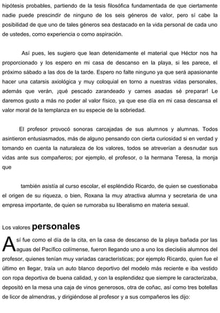 hipótesis probables, partiendo de la tesis filosófica fundamentada de que ciertamente
nadie puede prescindir de ninguno de los seis géneros de valor, pero sí cabe la
posibilidad de que uno de tales géneros sea destacado en la vida personal de cada uno
de ustedes, como experiencia o como aspiración.
Así pues, les sugiero que lean detenidamente el material que Héctor nos ha
proporcionado y los espero en mi casa de descanso en la playa, si les parece, el
próximo sábado a las dos de la tarde. Espero no falte ninguno ya que será apasionante
hacer una catarsis axiológica y muy coloquial en torno a nuestras vidas personales,
además que verán, ¡qué pescado zarandeado y carnes asadas sé preparar! Le
daremos gusto a más no poder al valor físico, ya que ese día en mi casa descansa el
valor moral de la templanza en su especie de la sobriedad.
El profesor provocó sonoras carcajadas de sus alumnos y alumnas. Todos
asintieron entusiasmados, más de alguno pensando con cierta curiosidad si en verdad y
tomando en cuenta la naturaleza de los valores, todos se atreverían a desnudar sus
vidas ante sus compañeros; por ejemplo, el profesor, o la hermana Teresa, la monja
que
también asistía al curso escolar, el espléndido Ricardo, de quien se cuestionaba
el origen de su riqueza, o bien, Roxana la muy atractiva alumna y secretaria de una
empresa importante, de quien se rumoraba su liberalismo en materia sexual.
Los valores personales
sí fue como el día de la cita, en la casa de descanso de la playa bañada por las
aguas del Pacífico colímense, fueron llegando uno a uno los dieciséis alumnos del
profesor, quienes tenían muy variadas características; por ejemplo Ricardo, quien fue el
último en llegar, traía un auto blanco deportivo del modelo más reciente e iba vestido
con ropa deportiva de buena calidad, y con la esplendidez que siempre le caracterizaba,
depositó en la mesa una caja de vinos generosos, otra de coñac, así como tres botellas
de licor de almendras, y dirigiéndose al profesor y a sus compañeros les dijo:
A
 
