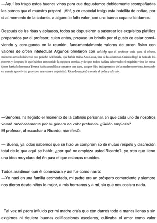 —Aquí les traigo estos buenos vinos para que degustemos debidamente acompañadas
las carnes que el maestro preparó. ¡Ah!, y en especial traigo esta botellita de coñac, por
si al momento de la catarsis, a alguno le falta valor, con una buena copa se lo damos.
Después de las risas y aplausos, todos se dispusieron a saborear los exquisitos platillos
preparados por el profesor, quien antes, propuso un brindis por el gusto de estar convi-
viendo y conjugando en la reunión, fundamentalmente valores de orden físico con
valores de orden intelectual. Algunos brindaron con whisky que el profesor tenía para el efecto,
mientras otros lo hicieron con ponche de Cómala, que había traído Ana Luisa, una de las alumnas. Cuando llegó la hora de los
postres y después de que habían consumido la opípara comida, y de que todos habían saboreado el exquisito vino de mesa
(pues hasta la hermana Teresa había accedido a tomarse una copa, ya que dijo, traía permiso de la madre superiora, tomando
en cuenta que el vino generoso era suave y exquisito). Ricardo empezó a servir el coñac y afirmó:
—Señores, ha llegado el momento de la catarsis personal, en que cada uno de nosotros
votará razonadamente por su género de valor preferido. ¿Quién empieza?
El profesor, al escuchar a Ricardo, manifestó:
— Bueno, ya todos sabemos que se hizo un compromiso de mutuo respeto y discreción
total de lo que aquí se hable, ¿por qué no empieza usted Ricardo?, yo creo que tiene
una idea muy clara del ñn para el que estamos reunidos.
Todos asintieron que él comenzara y así fue como narró:
—Yo nací en una familia acomodada, mi padre era un próspero comerciante y siempre
nos dieron desde niños lo mejor, a mis hermanos y a mí, sin que nos costara nada.
Tal vez mi padre influido por mi madre creía que con darnos todo a manos llenas y sin
exigirnos ni siquiera buenas calificaciones escolares, cultivaba el amor como valor
 