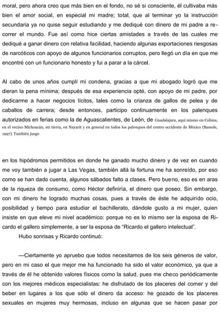moral, pero ahora creo que más bien en el fondo, no sé si consciente, él cultivaba más
bien el amor social, en especial mi madre; total, que al terminar yo la instrucción
secundaria ya no quise seguir estudiando y me dediqué con dinero de mi padre a re-
correr el mundo. Fue así como hice ciertas amistades a través de las cuales me
dediqué a ganar dinero con relativa facilidad, haciendo algunas exportaciones riesgosas
de narcóticos con apoyo de algunos funcionarios corruptos, pero llegó un día en que me
encontré con un funcionario honesto y fui a parar a la cárcel.
Al cabo de unos años cumplí mi condena, gracias a que mi abogado logró que me
dieran la pena mínima; después de esa experiencia opté, con apoyo de mi padre, por
dedicarme a hacer negocios lícitos, tales como la crianza de gallos de pelea y de
caballos de carrera; desde entonces, participo continuamente en los palenques
autorizados en ferias como la de Aguascalientes, de León, de Guadalajara, aquí mismo en Colima,
en el vecino Michoacán, mi tierra, en Nayarit y en general en todos los palenques del centro occidente de México (Bassols,
1997). También juego
en los hipódromos permitidos en donde he ganado mucho dinero y de vez en cuando
me voy también a jugar a Las Vegas, también allá la fortuna me ha sonreído, por eso
como se han dado cuenta, algunos sábados falto a clases. Pero bueno, eso es en aras
de la riqueza de consumo, como Héctor definiría, el dinero que poseo. Sin embargo,
con mi dinero he logrado muchas cosas, pues a través de éste he adquirido ocio,
posibilidad y tiempo para estudiar el bachillerato, dándole gusto a mi mujer, quien
insiste en que eleve mi nivel académico: porque no es lo mismo ser la esposa de Ri-
cardo el gallero simplemente, a ser la esposa de “Ricardo el gallero intelectual”.
Hubo sonrisas y Ricardo continuó:
—Ciertamente yo apruebo que todos necesitamos de los seis géneros de valor,
pero en mi caso el que mejor me ha funcionado ha sido el valor económico, ya que a
través de él he obtenido valores físicos como la salud, pues me checo periódicamente
con los mejores médicos especialistas: he disfrutado de los placeres del comer y del
beber en lugares a los que sólo el dinero da acceso: he gozado de los placeres
sexuales en mujeres muy hermosas, incluso en algunas que se hacen pasar por
 