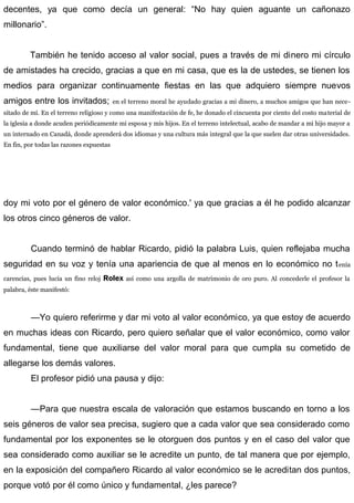 decentes, ya que como decía un general: “No hay quien aguante un cañonazo
millonario”.
También he tenido acceso al valor social, pues a través de mi dinero mi círculo
de amistades ha crecido, gracias a que en mi casa, que es la de ustedes, se tienen los
medios para organizar continuamente fiestas en las que adquiero siempre nuevos
amigos entre los invitados; en el terreno moral he ayudado gracias a mi dinero, a muchos amigos que han nece-
sitado de mí. En el terreno religioso y como una manifestación de fe, he donado el cincuenta por ciento del costo material de
la iglesia a donde acuden periódicamente mi esposa y mis hijos. En el terreno intelectual, acabo de mandar a mi hijo mayor a
un internado en Canadá, donde aprenderá dos idiomas y una cultura más integral que la que suelen dar otras universidades.
En fin, por todas las razones expuestas
doy mi voto por el género de valor económico.' ya que gracias a él he podido alcanzar
los otros cinco géneros de valor.
Cuando terminó de hablar Ricardo, pidió la palabra Luis, quien reflejaba mucha
seguridad en su voz y tenía una apariencia de que al menos en lo económico no tenía
carencias, pues lucía un fino reloj Rolex así como una argolla de matrimonio de oro puro. Al concederle el profesor la
palabra, éste manifestó:
—Yo quiero referirme y dar mi voto al valor económico, ya que estoy de acuerdo
en muchas ideas con Ricardo, pero quiero señalar que el valor económico, como valor
fundamental, tiene que auxiliarse del valor moral para que cumpla su cometido de
allegarse los demás valores.
El profesor pidió una pausa y dijo:
—Para que nuestra escala de valoración que estamos buscando en torno a los
seis géneros de valor sea precisa, sugiero que a cada valor que sea considerado como
fundamental por los exponentes se le otorguen dos puntos y en el caso del valor que
sea considerado como auxiliar se le acredite un punto, de tal manera que por ejemplo,
en la exposición del compañero Ricardo al valor económico se le acreditan dos puntos,
porque votó por él como único y fundamental, ¿les parece?
 
