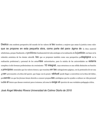 Dedico esta modesta perspectiva del mundo de los valores a los hombres y mujeres que aman la justicia como valor
que se propone en esta pequeña obra, como parte del para- ágma de la ética material
scheleriana, porque finalmente, el problema fundamental de toda axiología es la realización de la justicia con base en la
cohesión armónica de los demás valores. los que se proponen también como una perspectiva pedagógica en la
realización profesional y personal de los estuantes universitarios, pues la misión de las universidades no estaría
completa si sólo formara profesionistas sin crecimiento- 10 integral, cuya estructura es una sólida distinción en función
a principios esenciales que los valores tienen y que transitan en las subsiguientes páginas, con la pretensión de ser una
¿van provocación a la ética del querer, que luego con la praxis -abitual puede llegar a convertirse en la ética del deber,
pensando en que los jóvenes tienen derecho a conocer propuestas axiológicas que les ayuden a enfocar su vida personal
hacia el futuro que desean construir para sí mismos, tal como lo exige el ejercicio de una verdadera pedagogía crítica.
José Ángel Méndez Rivera Universidad de Colima Otoño de 2010
 