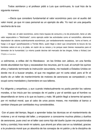 Todos asintieron y el profesor pidió a Luis que continuara, lo cual hizo de la
siguiente manera:
—Decía que considero fundamental el valor económico pero con el auxilio del
valor moral, ya que mi caso personal es un ejemplo de ello. Yo nací en una pequeña
ranchería de la cos
Visto así, el valor económico, como mera riqueza de consumo y no de producción, tiene un alto
valor especulativo o "fetichizado"; como ejemplo están las actividades como el narcotráfico, altamente
depredador de valores auténticamente económicos, por verdaderamente necesarios, “como el hierro, el
fuego o el agua” (parafraseando a Tomás Moro, quien llegó a decir que únicamente la locura de los
hombres valora el oro y la plata, en razón de su rareza y no porque sean bienes necesarios para el
bienestar de la humanidad. Lo mismo puede decirse del mercado de las drogas, lícitas o ilícitas) (ver
Utopia, de Tomás Moro).
:a colímense, a orillas del río Marabasco en los límites con Jalisco, en una familia
donde abundaban los hijos y escaseaban los recursos, por lo cual, al cumplir los quince
años y habiendo terminado la instrucción secundaria, me trasladé a Estados Unidos en
donde me di a buscar empleo, el que me negaban por mi corta edad; pero al fin el
dueño de un taller de mantenimiento de motores de aeronaves se compadeció y me
ocupó como mandadero y barrendero en sus talleres.
Fui diligente y empeñoso, y aun cuando intelectualmente no podía percibir los valores
morales, si los intuía por los consejos de mi padre y por el sentido que el hombre va
desarrollando en torno a lo que es bueno y malo. Mi patrón llegó a tenerme tal aprecio
por mi rectitud moral, que al cabo de unos pocos meses, me mandaba al banco a
cambiar cheques por cantidades muy considerables.
Con el paso del tiempo, llegué a aprender todas las técnicas en el mantenimiento de
motores y en el manejo del taller, y empezaron a conocerme muchos pilotos y dueños
de aeronaves, pues crecí en el taller casi como hijo del dueño (quien me proporcionaba
techo y comida); hice rendir mi salario, que ahorré por años casi en su totalidad, gracias
a la prudencia moral que yo absorbía de los consejos de mi patrón y de la disciplina de
 