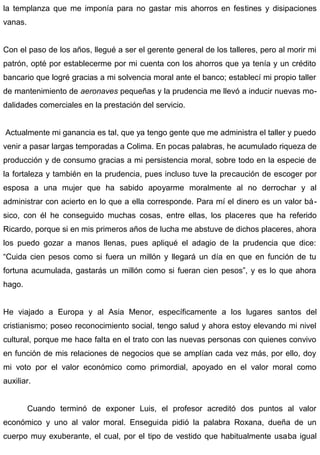 la templanza que me imponía para no gastar mis ahorros en festines y disipaciones
vanas.
Con el paso de los años, llegué a ser el gerente general de los talleres, pero al morir mi
patrón, opté por establecerme por mi cuenta con los ahorros que ya tenía y un crédito
bancario que logré gracias a mi solvencia moral ante el banco; establecí mi propio taller
de mantenimiento de aeronaves pequeñas y la prudencia me llevó a inducir nuevas mo-
dalidades comerciales en la prestación del servicio.
Actualmente mi ganancia es tal, que ya tengo gente que me administra el taller y puedo
venir a pasar largas temporadas a Colima. En pocas palabras, he acumulado riqueza de
producción y de consumo gracias a mi persistencia moral, sobre todo en la especie de
la fortaleza y también en la prudencia, pues incluso tuve la precaución de escoger por
esposa a una mujer que ha sabido apoyarme moralmente al no derrochar y al
administrar con acierto en lo que a ella corresponde. Para mí el dinero es un valor bá-
sico, con él he conseguido muchas cosas, entre ellas, los placeres que ha referido
Ricardo, porque si en mis primeros años de lucha me abstuve de dichos placeres, ahora
los puedo gozar a manos llenas, pues apliqué el adagio de la prudencia que dice:
“Cuida cien pesos como si fuera un millón y llegará un día en que en función de tu
fortuna acumulada, gastarás un millón como si fueran cien pesos”, y es lo que ahora
hago.
He viajado a Europa y al Asia Menor, específicamente a los lugares santos del
cristianismo; poseo reconocimiento social, tengo salud y ahora estoy elevando mi nivel
cultural, porque me hace falta en el trato con las nuevas personas con quienes convivo
en función de mis relaciones de negocios que se amplían cada vez más, por ello, doy
mi voto por el valor económico como primordial, apoyado en el valor moral como
auxiliar.
Cuando terminó de exponer Luis, el profesor acreditó dos puntos al valor
económico y uno al valor moral. Enseguida pidió la palabra Roxana, dueña de un
cuerpo muy exuberante, el cual, por el tipo de vestido que habitualmente usaba igual
 