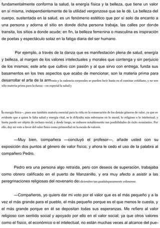 fundamentalmente conforma la salud, la energía física y la belleza, que tiene un valor
en sí misma, independientemente de la utilidad vergonzosa que se le dé. La belleza del
cuerpo, sustentada en la salud, es un fenómeno estético que por sí solo da encanto a
una persona y adorna el sitio en donde dicha persona trabaja, las calles por donde
transita, los sitios a donde acude; en fin, la belleza femenina o masculina es inspiración
de poetas y espectáculo solaz en la fatiga diaria del ser humano.
Por ejemplo, a través de la danza que es manifestación plena de salud, energía
y belleza, al margen de los valores intelectuales y morales que contenga y sin perjuicio
de los mismos; este arte que cultivo con pasión y al que sirvo con entrega, funda sus
basamentos en los tres aspectos que acabo de mencionar, son la materia prima para
desarrollar el arte de la armonía y la cadencia corporales se pueden lucir hasta en el caminar cotidiano, y no son
sólo materia prima para la danza —en especial la salud y
la energía física—, pues son también materia esencial para la vida en la consecución de los demás géneros de valor, ya que es
evidente que a quien le falta salud y energía vital, se le dificulta más esforzarse en lo moral, lo religioso o lo intelectual, y
hasta puede ser objeto de rechazo social, y desde luego, se reducen notablemente sus posibilidades de éxito económico. Por
ello, doy mi voto a favor del valor físico como primordial en la escala de valores.
—Muy bien, compañera —concluyó el profesor—, añade usted con su
exposición dos puntos al género de valor físico; y ahora le cedo el uso de la palabra al
compañero Pedro.
Pedro era una persona algo retraída, pero con deseos de superación, trabajaba
como obrero calificado en el puerto de Manzanillo, y era muy afecto a asistir a las
peregrinaciones religiosas del novenario del diciembre tan guadalupanamente colimense.
—Compañeros, yo quiero dar mi voto por el valor que es el más pequeño y a la
vez el más grande para el pueblo, el más pequeño porque es el que menos le cuesta, y
el más grande porque en él se depositan todas sus esperanzas. Me refiero al valor
religioso con sentido social y apoyado por ello en el valor social; ya que otros valores
como el físico, el económico o el intelectual, no están muchas veces al alcance del pue-
 