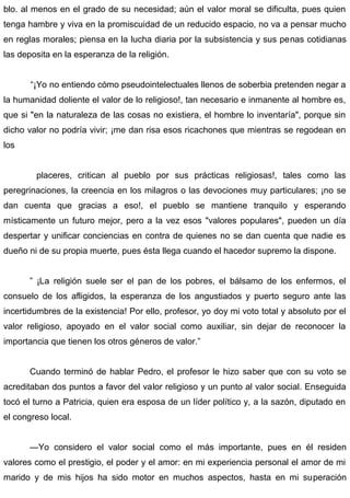 blo. al menos en el grado de su necesidad; aún el valor moral se dificulta, pues quien
tenga hambre y viva en la promiscuidad de un reducido espacio, no va a pensar mucho
en reglas morales; piensa en la lucha diaria por la subsistencia y sus penas cotidianas
las deposita en la esperanza de la religión.
“¡Yo no entiendo cómo pseudointelectuales llenos de soberbia pretenden negar a
la humanidad doliente el valor de lo religioso!, tan necesario e inmanente al hombre es,
que si "en la naturaleza de las cosas no existiera, el hombre lo inventaría", porque sin
dicho valor no podría vivir; ¡me dan risa esos ricachones que mientras se regodean en
los
placeres, critican al pueblo por sus prácticas religiosas!, tales como las
peregrinaciones, la creencia en los milagros o las devociones muy particulares; ¡no se
dan cuenta que gracias a eso!, el pueblo se mantiene tranquilo y esperando
místicamente un futuro mejor, pero a la vez esos "valores populares", pueden un día
despertar y unificar conciencias en contra de quienes no se dan cuenta que nadie es
dueño ni de su propia muerte, pues ésta llega cuando el hacedor supremo la dispone.
” ¡La religión suele ser el pan de los pobres, el bálsamo de los enfermos, el
consuelo de los afligidos, la esperanza de los angustiados y puerto seguro ante las
incertidumbres de la existencia! Por ello, profesor, yo doy mi voto total y absoluto por el
valor religioso, apoyado en el valor social como auxiliar, sin dejar de reconocer la
importancia que tienen los otros géneros de valor.”
Cuando terminó de hablar Pedro, el profesor le hizo saber que con su voto se
acreditaban dos puntos a favor del valor religioso y un punto al valor social. Enseguida
tocó el turno a Patricia, quien era esposa de un líder político y, a la sazón, diputado en
el congreso local.
—Yo considero el valor social como el más importante, pues en él residen
valores como el prestigio, el poder y el amor: en mi experiencia personal el amor de mi
marido y de mis hijos ha sido motor en muchos aspectos, hasta en mi superación
 