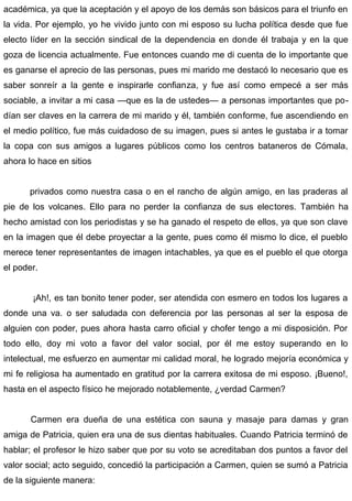 académica, ya que la aceptación y el apoyo de los demás son básicos para el triunfo en
la vida. Por ejemplo, yo he vivido junto con mi esposo su lucha política desde que fue
electo líder en la sección sindical de la dependencia en donde él trabaja y en la que
goza de licencia actualmente. Fue entonces cuando me di cuenta de lo importante que
es ganarse el aprecio de las personas, pues mi marido me destacó lo necesario que es
saber sonreír a la gente e inspirarle confianza, y fue así como empecé a ser más
sociable, a invitar a mi casa —que es la de ustedes— a personas importantes que po-
dían ser claves en la carrera de mi marido y él, también conforme, fue ascendiendo en
el medio político, fue más cuidadoso de su imagen, pues si antes le gustaba ir a tomar
la copa con sus amigos a lugares públicos como los centros bataneros de Cómala,
ahora lo hace en sitios
privados como nuestra casa o en el rancho de algún amigo, en las praderas al
pie de los volcanes. Ello para no perder la confianza de sus electores. También ha
hecho amistad con los periodistas y se ha ganado el respeto de ellos, ya que son clave
en la imagen que él debe proyectar a la gente, pues como él mismo lo dice, el pueblo
merece tener representantes de imagen intachables, ya que es el pueblo el que otorga
el poder.
¡Ah!, es tan bonito tener poder, ser atendida con esmero en todos los lugares a
donde una va. o ser saludada con deferencia por las personas al ser la esposa de
alguien con poder, pues ahora hasta carro oficial y chofer tengo a mi disposición. Por
todo ello, doy mi voto a favor del valor social, por él me estoy superando en lo
intelectual, me esfuerzo en aumentar mi calidad moral, he logrado mejoría económica y
mi fe religiosa ha aumentado en gratitud por la carrera exitosa de mi esposo. ¡Bueno!,
hasta en el aspecto físico he mejorado notablemente, ¿verdad Carmen?
Carmen era dueña de una estética con sauna y masaje para damas y gran
amiga de Patricia, quien era una de sus dientas habituales. Cuando Patricia terminó de
hablar; el profesor le hizo saber que por su voto se acreditaban dos puntos a favor del
valor social; acto seguido, concedió la participación a Carmen, quien se sumó a Patricia
de la siguiente manera:
 