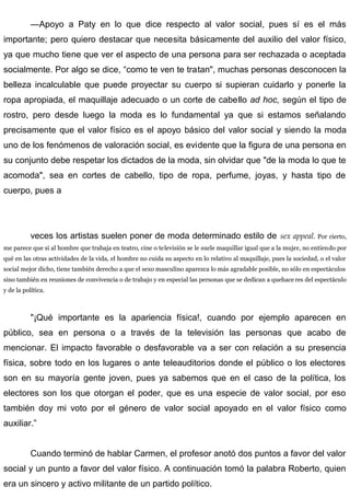 —Apoyo a Paty en lo que dice respecto al valor social, pues sí es el más
importante; pero quiero destacar que necesita básicamente del auxilio del valor físico,
ya que mucho tiene que ver el aspecto de una persona para ser rechazada o aceptada
socialmente. Por algo se dice, “como te ven te tratan", muchas personas desconocen la
belleza incalculable que puede proyectar su cuerpo si supieran cuidarlo y ponerle la
ropa apropiada, el maquillaje adecuado o un corte de cabello ad hoc, según el tipo de
rostro, pero desde luego la moda es lo fundamental ya que si estamos señalando
precisamente que el valor físico es el apoyo básico del valor social y siendo la moda
uno de los fenómenos de valoración social, es evidente que la figura de una persona en
su conjunto debe respetar los dictados de la moda, sin olvidar que "de la moda lo que te
acomoda", sea en cortes de cabello, tipo de ropa, perfume, joyas, y hasta tipo de
cuerpo, pues a
veces los artistas suelen poner de moda determinado estilo de sex appeal. Por cierto,
me parece que si al hombre que trabaja en teatro, cine o televisión se le suele maquillar igual que a la mujer, no entiendo por
qué en las otras actividades de la vida, el hombre no cuida su aspecto en lo relativo al maquillaje, pues la sociedad, o el valor
social mejor dicho, tiene también derecho a que el sexo masculino aparezca lo más agradable posible, no sólo en espectáculos
sino también en reuniones de convivencia o de trabajo y en especial las personas que se dedican a quehace res del espectáculo
y de la política.
"¡Qué importante es la apariencia física!, cuando por ejemplo aparecen en
público, sea en persona o a través de la televisión las personas que acabo de
mencionar. El impacto favorable o desfavorable va a ser con relación a su presencia
física, sobre todo en los lugares o ante teleauditorios donde el público o los electores
son en su mayoría gente joven, pues ya sabemos que en el caso de la política, los
electores son los que otorgan el poder, que es una especie de valor social, por eso
también doy mi voto por el género de valor social apoyado en el valor físico como
auxiliar.”
Cuando terminó de hablar Carmen, el profesor anotó dos puntos a favor del valor
social y un punto a favor del valor físico. A continuación tomó la palabra Roberto, quien
era un sincero y activo militante de un partido político.
 
