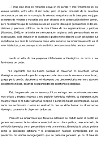 —Tengo diez años de militancia activa en mi partido y creo firmemente en los
valores sociales, entre ellos el del poder, pero el poder emanado de la auténtica
democracia, ya que en mi concepto, la voluntad mayoritaria es la base para conjugar
esfuerzos de minorías y mayorías que sean eficaces en la consecución del bien común,
pero necesitamos que la democracia sea un sistema ideológico generalizado en las de-
cisiones y procesos políticos, en la vida interna de las organizaciones y partidos
(Alcántara, 2006), en la familia, en la empresa, en la iglesia, en la prensa y hasta en los
espectáculos, pues incluso en la diversión el pueblo tiene derecho a ser consultado. La
importancia que tiene la democracia como valor social se da fundamentalmente en el
valor intelectual, pues para que exista auténtica democracia se debe destacar ante el
pueblo el valor de los proyectos intelectuales o ideológicos, en torno a los
fenómenos del poder.
“Es importante que las luchas políticas se conviertan en auténticas luchas
ideológicas respecto a los problemas que en cada circunstancia interesan a la sociedad,
ya que por lo común, al pueblo se le induce para que centre exclusivamente su atención
en personas físicas, pasando desapercibidas las cuestiones ideológicas.
Esto ha generado que las fuerzas políticas, en lugar de concentrarse para crear
más unidad y energía respecto a una posición ideológica definida, se dispersen, pues
muchas veces al no haber consenso en torno a personas físicas determinadas, suelen
nacer los sectarismos cuando en realidad lo que se debe buscar es el consenso
ideológico para evitar la dispersión de fuerzas.
Para ello es fundamental que tanto los militantes de partido como el pueblo en
general reconozcan la importancia intelectual de la cultura política, pero ante todo, la
definición ideológica de un precandidato o de un candidato. Entendida la cultura política
como la percepción cotidiana y la preocupación habitual, demostradas por los
problemas del ámbito sociogeográfico que se pretenda gobernar; ya en el área de
 