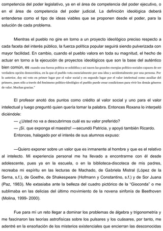 competencia del poder legislativo, ya en el área de competencia del poder ejecutivo, o
en el área de competencia del poder judicial. La definición ideológica deberá
entenderse como el tipo de ideas viables que se proponen desde el poder, para la
solución de cada problema.
Mientras el pueblo no gire en torno a un proyecto ideológico preciso respecto a
cada faceta del interés público, la fuerza política popular seguirá siendo pulverizada con
mayor facilidad. En cambio, cuando el pueblo valora en toda su magnitud, el hecho de
actuar en torno a la ejecución de proyectos ideológicos que son la base del auténtico
bien común, es cuando una fuerza política se solidifica y así nacen las grandes energías político-sociales capaces de ser
verdadera opción democrática, en la que el pueblo vota esencialmente por una idea y accidentalmente por una persona. Por
lo anterior, doy mi voto en primer lugar por el valor social y en segundo lugar por el valor intelectual como auxiliar del
primero, pues sólo a través del fenómeno político-ideológico el pueblo puede crear condiciones para vivir los demás géneros
de valor. Muchas gracias.”
El profesor anotó dos puntos como crédito al valor social y uno para el valor
intelectual y luego preguntó quien quería tomar la palabra. Entonces Roxana lo interpeló
diciéndole:
— ¿Usted no va a descubrirnos cuál es su valor preferido?
— ¡Sí. que exponga el maestro! —secundó Patricia, y apoyó también Ricardo.
Entonces, halagado por el interés de sus alumnos expuso:
—Quiero exponer sobre un valor que es inmanente al hombre y que es el relativo
al intelecto. Mi experiencia personal me ha llevado a encontrarme con él desde
adolescente, pues ya en la escuela, o en la biblioteca-discoteca de mis padres,
recreaba mi espíritu en las lecturas de Machado, de Gabriela Mistral (López de la
Serna, s.f.), de Goethe, de Shakespeare (Hofmann y Constantino, s.f.) y de Sor Juana
(Paz, 1983). Me extasiaba ante la belleza del cuadro pictórico de la “Gioconda” o me
sublimaba en las delicias del último movimiento de la novena sinfonía de Beethoven
(Molina, 1999- 2000).
Fue para mí un reto llegar a dominar los problemas de álgebra y trigonometría y
me fascinaron las teorías astrofísicas sobre los pulsares y los cuásares, por tanto, me
adentré en la ensoñación de los misterios existenciales que encierran las desconocidas
 