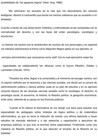 posibilidades de “los agujeros negros” (Haw- king, 1988).
”Me admiraron los secretos de la vida que me descubrieron las ciencias
biológicas. Advertí lo inadvertido que tenían los hechos cotidianos que se sucedían a mí
alrededor.
Cuando a través de una observación metódica y sistematizada se les comparaba con la
normatividad del derecho y con las leyes del orden psicológico, sociológico y
económico.
La historia me cautivó con la reciedumbre de muchos de sus personajes y en especial
me interesó sobremanera la forma como Alejandro Magno aplicó en sus ejércitos, el
principio administrativo que conocemos como staff. Con lo cual aprovechó mejor las
capacidades de colaboradores tan eficaces como lo fueron Efestión, Diades y
Laomedón (Claude, 1974).
’’Pasados los años, llegué a la universidad y al momento de escoger carrera, con
mi espíritu definido por el raciocinio y las ciencias sociales, me decidí por la carrera de
administración pública y ciencia política, pues en su plan de estudios y en su ejercicio
conjunta tópicos de las diversas ciencias sociales como la sociología, el derecho, la
psicología social, la economía, la historia, la filosofía política, la geografía económica,
entre otras, además de su apoyo en las finanzas públicas.
Cuando al fin obtuve la licenciatura se me otorgó una beca para estudiar una
especialidad de pedagogía sobre módulos de lógica política y de matemática
administrativa, ya que yo tenía la intención de montar una oficina dedicada a hacer
estudios de mercado electoral y a dar asesorías y capacitación a ejecutivos de
empresas públicas, lo que hice al terminar dicha especialidad. Finalmente cursé una
maestría en filosofía política, en la que descubrí el encanto de la filosofía en su
totalidad.
 