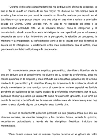 ’’Durante veinte años aproximadamente me dediqué a mi oficina de asesorías, la
que al fin se quedó en manos de mi hijo mayor. Yo dispuse de más tiempo para el
estudio y fue entonces que cursé la maestría en filosofía, materia que imparto en el
bachillerato con gran placer desde hace dos años en que vine a radicar a este bello
estado de Colima. Como ustedes ven. mi vida la he dedicado en parte a la
intelectualidad entendida ésta, ya lo señalaba Héctor, como la inteligencia y el
conocimiento, siendo específicamente la inteligencia una capacidad que se adquiere y
desarrolla en torno a los fenómenos de la percepción, la relación de conceptos, la
memoria y la imaginación. El conocimiento viene a ser el líquido con que llenamos el
ánfora de la inteligencia, y ciertamente entre más desarrollada sea el ánfora, más
grande es la cantidad de líquido que le puede caber.
”El conocimiento puede ser empírico, precientífico, científico o filosófico, de lo
que se deduce que el conocimiento es diverso en su grado de profundidad, pues es
menos profundo en lo empírico y más profundo en lo filosófico, pasando por el término
medio de lo precientífico y lo científico. Cualquier fenómeno de la existencia, desde el
simple movimiento de una hormiga hasta el vuelo de un cohete espacial, es factible
percibirlo en cualquiera de los cuatro grados de profundidad enumerados, por lo cual,
podemos afirmar que nadie es totalmente sabio ni totalmente ignorante, si se toma en
cuenta la enorme extensión de los fenómenos existenciales, de tal manera que no hay
quien no sepa algo de alguna cosa, o quien sepa todo de otra.
Si bien el conocimiento podemos percibirlo en tres grandes áreas que son las
ciencias sociales, las ciencias biológicas y las ciencias físicas, incluida la química,
necesitamos profundizarlo a través de las disciplinas filosóficas, incluidas las
matemáticas.
’’Para darnos cuenta cuál es nuestra riqueza personal en el género del valor
 
