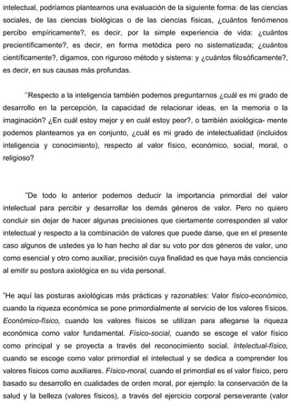 intelectual, podríamos plantearnos una evaluación de la siguiente forma: de las ciencias
sociales, de las ciencias biológicas o de las ciencias físicas, ¿cuántos fenómenos
percibo empíricamente?, es decir, por la simple experiencia de vida: ¿cuántos
precientíficamente?, es decir, en forma metódica pero no sistematizada; ¿cuántos
científicamente?, digamos, con riguroso método y sistema: y ¿cuántos filosóficamente?,
es decir, en sus causas más profundas.
’’Respecto a la inteligencia también podemos preguntarnos ¿cuál es mi grado de
desarrollo en la percepción, la capacidad de relacionar ideas, en la memoria o la
imaginación? ¿En cuál estoy mejor y en cuál estoy peor?, o también axiológica- mente
podemos plantearnos ya en conjunto, ¿cuál es mi grado de intelectualidad (incluidos
inteligencia y conocimiento), respecto al valor físico, económico, social, moral, o
religioso?
”De todo lo anterior podemos deducir la importancia primordial del valor
intelectual para percibir y desarrollar los demás géneros de valor. Pero no quiero
concluir sin dejar de hacer algunas precisiones que ciertamente corresponden al valor
intelectual y respecto a la combinación de valores que puede darse, que en el presente
caso algunos de ustedes ya lo han hecho al dar su voto por dos géneros de valor, uno
como esencial y otro como auxiliar, precisión cuya finalidad es que haya más conciencia
al emitir su postura axiológica en su vida personal.
”He aquí las posturas axiológicas más prácticas y razonables: Valor físico-económico,
cuando la riqueza económica se pone primordialmente al servicio de los valores físicos.
Económico-físico, cuando los valores físicos se utilizan para allegarse la riqueza
económica como valor fundamental. Físico-social, cuando se escoge el valor físico
como principal y se proyecta a través del reconocimiento social. Intelectual-físico,
cuando se escoge como valor primordial el intelectual y se dedica a comprender los
valores físicos como auxiliares. Físico-moral, cuando el primordial es el valor físico, pero
basado su desarrollo en cualidades de orden moral, por ejemplo: la conservación de la
salud y la belleza (valores físicos), a través del ejercicio corporal perseverante (valor
 