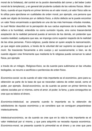 moral de la fortaleza), del control en la pasión desmedida del comer y del beber (valor
moral de la templanza), y en general del prudente cuidado de los valores físicos. Moral-
físico, cuando el que importa en primer término es el valor moral y al valor físico sólo se
le utiliza para ejercitarse en cualidades de orden moral, por ejemplo, una persona que
suele ser objeto de bromas por un defecto físico, a dicho defecto se le puede encontrar
un valor físico encaminado a ejercitarla en una de las más hermosas virtudes morales,
la cual Héctor describió en la percepción de sus cactus espinosos de la soberbia. Me
refiero a la humildad, entendida no como sumisión injusta, sino como trascendental
aceptación de la realidad personal puesta al servicio de los demás, sin pretender que
nuestra realidad, cualquiera que sea, se imponga como superior respecto de la realidad
de las otras personas. Físico-religioso, puede darse en quien acepta la reencarnación,
ya que según esta postura, a través de la voluntad del ser supremo se espera que al
morir. Se trascienda físicamente a otro cuerpo y así sucesivamente; o bien, se da
cuando alguien cree firmemente que mediante la fe religiosa puede conservar la salud
física, por ejemplo
a través de un milagro. Religioso-físico, se da cuando para sublimarse en las virtudes
teologales, se recurre a sacrificios o penitencias de orden físico.
Económico-social. se da cuando el valor más importante es el económico, pero para su
obtención se parte de la base de que se necesitan valores de orden social, como el
poder, por ejemplo. Social-económico, se da cuando se ponen en primer término los
valores sociales por sí mismos, como el amor, el poder, la fama, y para conseguirlos se
cree que es básico el dinero.
Económico-intelectual, se presenta cuando lo importante es la obtención de
satisfactores de riqueza económica y se considera que se consiguen preparándose
intelectualmente.
Intelectual-económico, se da cuando se cree que en la vida lo más importante es el
valor intelectual por sí mismo, y que para adquirirlo se necesita riqueza económica.
Económico-moral, se presenta cuando lo primordial es el dinero y se cree que para
 