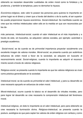 obtenerlo se necesitan desarrollar cualidades de orden moral como la fortaleza y la
prudencia, y también la templanza, para no derrochar la riqueza.
Económico-religioso, este valor lo poseen las personas para quienes lo importante en
primer lugar es el dinero y creen que a través del destino o de la suerte, el ser superior
les puede proporcionar riqueza económica. Social-intelectual. Se manifiesta cuando se
cree que los méritos intelectuales valen sólo en la medida en que son reconocidos por
las de-
más personas. Intelectual-social, cuando el valor intelectual es el más importante y a
través de este, sin buscarlos, se adquieren valores sociales, por ejemplo: autoridad o
prestigio académico.
Social-moral, se da cuando es de primordial importancia proyectar socialmente una
excelente imagen de valores morales. Moral-social, se presenta cuando por auténticos
esfuerzos de orden moral a favor de la sociedad, se adquiere sin buscarlo el
reconocimiento social. Social-religioso, cuando lo importante es adquirir el reconoci-
miento social a través de valores religiosos.
Religioso-social, se presenta cuando lo importante es que los valores religiosos se vivan
como práctica generalizada en la sociedad.
Intelectual-moral, se da cuando es primordial el valor intelectual, y para su desarrollo se
cree necesario apoyarlo en esfuerzos de orden moral.
Moral-intelectual, ocurre cuando lo básico es el desarrollo de virtudes morales, pero
para lograr tal desarrollo se cree necesaria la comprensión intelectual del fenómeno
moral.
Intelectual-religioso, en éste lo importante es el valor intelectual, pero para obtenerlo se
cree necesaria la iluminación divina. Religioso-intelectual, se presenta cuando la
postura .axiológica es que para captar los valores de orden religioso con certeza y como
 
