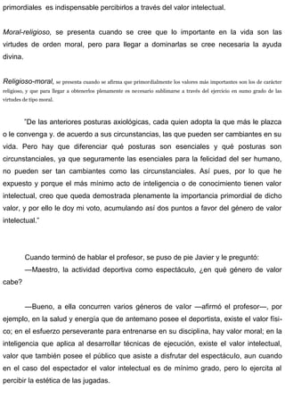 primordiales es indispensable percibirlos a través del valor intelectual.
Moral-religioso, se presenta cuando se cree que lo importante en la vida son las
virtudes de orden moral, pero para llegar a dominarlas se cree necesaria la ayuda
divina.
Religioso-moral, se presenta cuando se afirma que primordialmente los valores más importantes son los de carácter
religioso, y que para llegar a obtenerlos plenamente es necesario sublimarse a través del ejercicio en sumo grado de las
virtudes de tipo moral.
”De las anteriores posturas axiológicas, cada quien adopta la que más le plazca
o le convenga y. de acuerdo a sus circunstancias, las que pueden ser cambiantes en su
vida. Pero hay que diferenciar qué posturas son esenciales y qué posturas son
circunstanciales, ya que seguramente las esenciales para la felicidad del ser humano,
no pueden ser tan cambiantes como las circunstanciales. Así pues, por lo que he
expuesto y porque el más mínimo acto de inteligencia o de conocimiento tienen valor
intelectual, creo que queda demostrada plenamente la importancia primordial de dicho
valor, y por ello le doy mi voto, acumulando así dos puntos a favor del género de valor
intelectual.”
Cuando terminó de hablar el profesor, se puso de pie Javier y le preguntó:
—Maestro, la actividad deportiva como espectáculo, ¿en qué género de valor
cabe?
—Bueno, a ella concurren varios géneros de valor —afirmó el profesor—, por
ejemplo, en la salud y energía que de antemano posee el deportista, existe el valor físi-
co; en el esfuerzo perseverante para entrenarse en su disciplina, hay valor moral; en la
inteligencia que aplica al desarrollar técnicas de ejecución, existe el valor intelectual,
valor que también posee el público que asiste a disfrutar del espectáculo, aun cuando
en el caso del espectador el valor intelectual es de mínimo grado, pero lo ejercita al
percibir la estética de las jugadas.
 