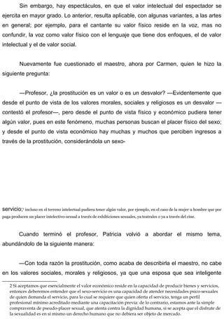 Sin embargo, hay espectáculos, en que el valor intelectual del espectador se
ejercita en mayor grado. Lo anterior, resulta aplicable, con algunas variantes, a las artes
en general; por ejemplo, para el cantante su valor físico reside en la voz, mas no
confundir, la voz como valor físico con el lenguaje que tiene dos enfoques, el de valor
intelectual y el de valor social.
Nuevamente fue cuestionado el maestro, ahora por Carmen, quien le hizo la
siguiente pregunta:
—Profesor, ¿la prostitución es un valor o es un desvalor? —Evidentemente que
desde el punto de vista de los valores morales, sociales y religiosos es un desvalor —
contestó el profesor—, pero desde el punto de vista físico y económico pudiera tener
algún valor, pues en este fenómeno, muchas personas buscan el placer físico del sexo;
y desde el punto de vista económico hay muchas y muchos que perciben ingresos a
través de la prostitución, considerándola un sexo-
servicio;2
incluso en el terreno intelectual pudiera tener algún valor, por ejemplo, en el caso de la mujer u hombre que por
paga producen un placer intelectivo-sexual a través de exhibiciones sexuales, ya teatrales o ya a través del cine.
Cuando terminó el profesor, Patricia volvió a abordar el mismo tema,
abundándolo de la siguiente manera:
—Con toda razón la prostitución, como acaba de describirla el maestro, no cabe
en los valores sociales, morales y religiosos, ya que una esposa que sea inteligente
2 Si aceptamos que esencialmente el valor económico reside en la capacidad de producir bienes y servicios,
entonces deberemos entender que el sexo-servicio es una capacidad de atender necesidades psico-sexuales
de quien demanda el servicio, para lo cual se requiere que quien oferta el servicio, tenga un perfil
profesional mínimo acreditado mediante una capacitación previa: de lo contrario, estamos ante la simple
compraventa de pseudo-placer sexual, que atenta contra la dignidad humana, si se acepta que el disfrute de
la sexualidad es en sí mismo un derecho humano que no debiera ser objeto de mercado.
 