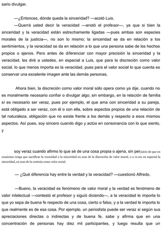 sario divulgar.
—¿Entonces, dónde queda la sinceridad? —acotó Luis.
—Querrá usted decir la veracidad —anotó el profesor—, ya que si bien la
sinceridad y la veracidad están estrechamente ligadas —pues ambas son especies
morales de la justicia—, no son lo mismo; la sinceridad se da en relación a los
sentimientos, y la veracidad se da en relación a lo que una persona sabe de los hechos
propios o ajenos. Pero antes de diferenciar con mayor precisión la sinceridad y la
veracidad, les diré a ustedes, en especial a Luis, que para la discreción como valor
social, lo que menos importa es la veracidad, pues para el valor social lo que cuenta es
conservar una excelente imagen ante las demás personas.
Ahora bien, la discreción como valor moral sólo opera como ya dije, cuando no
es moralmente necesario confiar o divulgar algo; sin embargo, en la relación de familia
sí es necesario ser veraz, pues por ejemplo, el que ama con sinceridad a su pareja,
está obligado a ser veraz, con él o con ella, sobre aspectos propios de una relación de
tal naturaleza, obligación que no existe frente a los demás y respecto a esos mismos
aspectos. Así pues, soy sincero cuando digo y actúo en consonancia con lo que siento,
y
soy veraz cuando afirmo lo que sé de una cosa propia o ajena, sin perjuicio de que en
ocasiones renga que sacrificar la veracidad o la sinceridad en aras de la discreción de valor moral, o a ve ces en especial la
sinceridad, en aras de la cortesía como valor social.
— ¿Qué diferencia hay entre la verdad y la veracidad? —cuestionó Alfredo.
—Bueno, la veracidad es fenómeno de valor moral y la verdad es fenómeno de
valor intelectual —contestó el profesor y siguió diciendo—, a la veracidad le importa lo
que yo sepa de buena fe respecto de una cosa, cierto o falso, y a la verdad le importa lo
que realmente es de esa cosa. Por ejemplo. un periodista puede ser veraz si según sus
apreciaciones directas o indirectas y de buena fe, sabe y afirma que en una
concentración de personas hay diez mil participantes, y luego resulta que un
 
